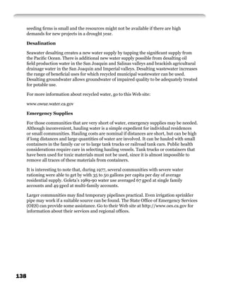 seeding ﬁrms is small and the resources might not be available if there are high
      demands for new projects in a drought year.

      Desalination

      Seawater desalting creates a new water supply by tapping the signiﬁcant supply from
      the Paciﬁc Ocean. There is additional new water supply possible from desalting oil
      ﬁeld production water in the San Joaquin and Salinas valleys and brackish agricultural
      drainage water in the San Joaquin and Imperial valleys. Desalting wastewater increases
      the range of beneﬁcial uses for which recycled municipal wastewater can be used.
      Desalting groundwater allows groundwater of impaired quality to be adequately treated
      for potable use.

      For more information about recycled water, go to this Web site:

      www.owue.water.ca.gov

      Emergency Supplies

      For those communities that are very short of water, emergency supplies may be needed.
      Although inconvenient, hauling water is a simple expedient for individual residences
      or small communities. Hauling costs are nominal if distances are short, but can be high
      if long distances and large quantities of water are involved. It can be hauled with small
      containers in the family car or to large tank trucks or railroad tank cars. Public health
      considerations require care in selecting hauling vessels. Tank trucks or containers that
      have been used for toxic materials must not be used, since it is almost impossible to
      remove all traces of these materials from containers.

      It is interesting to note that, during 1977, several communities with severe water
      rationing were able to get by with 35 to 50 gallons per capita per day of average
      residential supply. Goleta’s 1989-90 water use averaged 67 gpcd at single family
      accounts and 49 gpcd at multi-family accounts.

      Larger communities may ﬁnd temporary pipelines practical. Even irrigation sprinkler
      pipe may work if a suitable source can be found. The State Ofﬁce of Emergency Services
      (OES) can provide some assistance. Go to their Web site at http://www.oes.ca.gov for
      information about their services and regional ofﬁces.




138
 