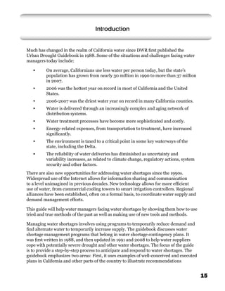 Introduction


Much has changed in the realm of California water since DWR ﬁrst published the
Urban Drought Guidebook in 1988. Some of the situations and challenges facing water
managers today include:

   •      On average, Californians use less water per person today, but the state’s
          population has grown from nearly 30 million in 1990 to more than 37 million
          in 2007.
   •      2006 was the hottest year on record in most of California and the United
          States.
   •      2006-2007 was the driest water year on record in many California counties.
   •      Water is delivered through an increasingly complex and aging network of
          distribution systems.
   •      Water treatment processes have become more sophisticated and costly.
   •      Energy-related expenses, from transportation to treatment, have increased
          signiﬁcantly.
   •      The environment is taxed to a critical point in some key waterways of the
          state, including the Delta.
   •      The reliability of water deliveries has diminished as uncertainty and
          variability increases, as related to climate change, regulatory actions, system
          security and other factors.
There are also new opportunities for addressing water shortages since the 1990s.
Widespread use of the Internet allows for information sharing and communication
to a level unimagined in previous decades. New technology allows for more efﬁcient
use of water, from commercial cooling towers to smart irrigation controllers. Regional
alliances have been established, often on a formal basis, to coordinate water supply and
demand management efforts.

This guide will help water managers facing water shortages by showing them how to use
tried and true methods of the past as well as making use of new tools and methods.

Managing water shortages involves using programs to temporarily reduce demand and
ﬁnd alternate water to temporarily increase supply. The guidebook discusses water
shortage management programs that belong in water shortage contingency plans. It
was ﬁrst written in 1988, and then updated in 1991 and 2008 to help water suppliers
cope with potentially severe drought and other water shortages. The focus of the guide
is to provide a step-by-step process to anticipate and respond to water shortages. The
guidebook emphasizes two areas: First, it uses examples of well-conceived and executed
plans in California and other parts of the country to illustrate recommendations


                                                                                            15
 