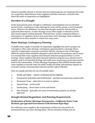 whenever possible. Second, it stresses that successful programs are commonly the result
     of a cooperative effort between water suppliers and their customers. Activities that
     foster this spirit of cooperation are highlighted.

     Deﬁnition of a Drought
     In the most general sense, drought is a deﬁciency of precipitation over an extended
     period of time, resulting in a water shortage for some activity, group, or environmental
     sector. Whatever the deﬁnition, it is clear that drought cannot be viewed solely as
     a physical phenomenon. A water shortage occurs when supply is reduced to a level
     that cannot support existing demands. Natural forces, system component failure or
     interruption, or regulatory actions may cause these water shortages. Such conditions
     could last two to three months or extend over many years.

     Water Shortage Contingency Planning
     A reliable water supply is essential. Its importance highlights the need to prepare for
     a drought or other water shortage. Contingency planning before a shortage allows
     selection of appropriate responses consistent with the varying severity of shortages.
     While the actions taken should be adequate to deal with the circumstances and no more,
     it is essential that water suppliers start demand-reduction programs before a severe
     shortage. Water suppliers that delay demand-reduction programs may exhaust reserve
     supplies early in an extended shortage and could cause unnecessary social and economic
     harm to the communities. A Water Shortage Contingency Plan (WSCP) should enable
     water suppliers to provide water for public health and safety and minimize impacts on
     economic activity, environmental resources and the region’s lifestyle.

     Here are sample priorities for use of available water:

     1.     Health and Safety – interior residential and ﬁre ﬁghting
     2.     Commercial, Industrial, and Institutional – maintain economic base, protect jobs
     3.     Permanent Crops – takes ﬁve to 10 years to replace
     4.     Annual Crops – protect jobs
     5.     Landscaping – direct water to trees and shrubs
     6.     New Demand – generally, two years of construction projects are already
            approved

     Drought-Related Regulations and Planning Requirements
     Declaration of Water Shortage Emergencies—California Water Code
     Sections 350-359 and Government Code Sections 8550-8551

     For California water suppliers, the requirements of these two acts need to be
     incorporated into any water shortage plans. The key elements of these acts are


16
 