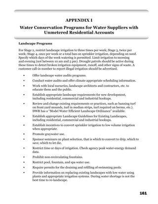 APPENDIX I
Water Conservation Programs for Water Suppliers with
          Unmetered Residential Accounts

Landscape Programs

For Stage 2, restrict landscape irrigation to three times per week; Stage 3, twice per
week; Stage 4, once per week or a total ban on sprinkler irrigation, depending on need.
Specify which days of the week watering is permitted. Limit irrigation to morning
and evening (not between 10 am and 5 pm). Drought patrols should be active during
these times to detect broken irrigation equipment, runoff, and other signs of waste. A
customer call-in number to report illegal irrigation should be advertised.

   •      Offer landscape water audits programs.
   •      Conduct water audits and offer climate appropriate scheduling information.
   •      Work with local nurseries, landscape architects and contractors, etc. to
          educate them and the public.
   •      Establish appropriate landscape requirements for new development,
          including residential, commercial and industrial hookups.
   •      Review and change existing requirements or practices, such as banning turf
          on front yard mounds, turf in median strips, turf required on berms, etc.).
          DWR has a “Model Water Efﬁcient Landscape Ordinance” available.
   •      Establish appropriate Landscape Guidelines for Existing Landscapes,
          including residential, commercial and industrial hookups.
   •      Establish incentives to convert sprinkler irrigation to low volume irrigation
          when appropriate.
   •      Promote graywater use.
   •      Sponsor seminars on plant selection, that is which to convert to drip, which to
          save, which to let die.
   •      Restrict time or days of irrigation. Check agency peak water-energy demand
          data.
   •      Prohibit non-recirculating fountains.
   •      Restrict pool, fountain, and spa water use.
   •      Require permits for the draining and reﬁlling of swimming pools.
   •      Provide information on replacing existing landscapes with low water using
          plants and appropriate irrigation systems. During water shortage is not the
          best time to re-landscape.



                                                                                            161
 