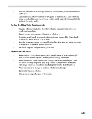 •    Provide information on average water use and establish guidelines to reduce
       water use.
  •    Conduct a residential water survey program. Include interior leak detection
       using acoustical devices, showerhead replacement, leak detection dye tablets
       and exterior water audit.

Review Building Code Requirements

  •    Require efﬁcient toilets, low ﬂow showerheads, faucet aerators on house
       resale or remodeling.
  •    Design homes for water as well as energy efﬁciency.
  •    Consider requiring all new construction to be pre-plumbed for future hook-
       ups to solar water heating or gray water.
  •    Require new construction to be double plumbed. Use recycled water wherever
       it is available or where it will be available.
  •    Establish recycled and graywater guidelines.

Economics and Rates

  •    Review agency operational costs, and economic value of new water supply.
       Also evaluate secondary costs and impacts of energy and sewer.
  •    Evaluate current rate structure, and change rate structure to higher rates
       for water shortage response. This may also be an appropriate method to
       encourage water use reductions if initial agency efforts do not succeed.
  •    Allow customers to change to metered rate for actual usage.
  •    Base water rates on lot size.
  •    Charge extra for pools, spas, or fountains.




                                                                                      163
 
