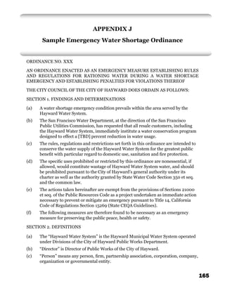 APPENDIX J
       Sample Emergency Water Shortage Ordinance


ORDINANCE NO. XXX

AN ORDINANCE ENACTED AS AN EMERGENCY MEASURE ESTABLISHING RULES
AND REGULATIONS FOR RATIONING WATER DURING A WATER SHORTAGE
EMERGENCY AND ESTABLISHING PENALTIES FOR VIOLATIONS THEREOF

THE CITY COUNCIL OF THE CITY OF HAYWARD DOES ORDAIN AS FOLLOWS:

SECTION 1. FINDINGS AND DETERMINATIONS

(a)   A water shortage emergency condition prevails within the area served by the
      Hayward Water System.
(b)   The San Francisco Water Department, at the direction of the San Francisco
      Public Utilities Commission, has requested that all resale customers, including
      the Hayward Water System, immediately institute a water conservation program
      designed to effect a [TBD] percent reduction in water usage.
(c)   The rules, regulations and restrictions set forth in this ordinance are intended to
      conserve the water supply of the Hayward Water System for the greatest public
      beneﬁt with particular regard to domestic use, sanitation and ﬁre protection.
(d)   The speciﬁc uses prohibited or restricted by this ordinance are nonessential, if
      allowed, would constitute wastage of Hayward Water System water, and should
      be prohibited pursuant to the City of Hayward’s general authority under its
      charter as well as the authority granted by State Water Code Section 350 et seq.
      and the common law.
(e)   The actions taken hereinafter are exempt from the provisions of Sections 21000
      et seq. of the Public Resources Code as a project undertaken as immediate action
      necessary to prevent or mitigate an emergency pursuant to Title 14, California
      Code of Regulations Section 15269 (State CEQA Guidelines).
(f)   The following measures are therefore found to be necessary as an emergency
      measure for preserving the public peace, health or safety.

SECTION 2. DEFINITIONS

(a)   The “Hayward Water System” is the Hayward Municipal Water System operated
      under Divisions of the City of Hayward Public Works Department.
(b)   “Director” is Director of Public Works of the City of Hayward.
(c)   “Person” means any person, ﬁrm, partnership association, corporation, company,
      organization or governmental entity.


                                                                                            165
 