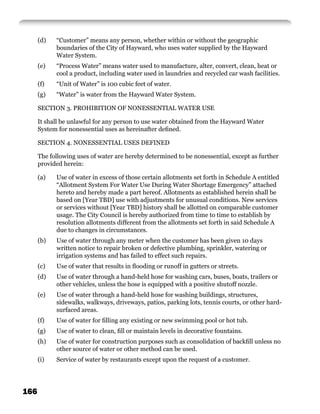 (d)   “Customer” means any person, whether within or without the geographic
            boundaries of the City of Hayward, who uses water supplied by the Hayward
            Water System.
      (e)   “Process Water” means water used to manufacture, alter, convert, clean, heat or
            cool a product, including water used in laundries and recycled car wash facilities.
      (f)   “Unit of Water” is 100 cubic feet of water.
      (g)   “Water” is water from the Hayward Water System.

      SECTION 3. PROHIBITION OF NONESSENTIAL WATER USE

      It shall be unlawful for any person to use water obtained from the Hayward Water
      System for nonessential uses as hereinafter deﬁned.

      SECTION 4. NONESSENTIAL USES DEFINED

      The following uses of water are hereby determined to be nonessential, except as further
      provided herein:

      (a)   Use of water in excess of those certain allotments set forth in Schedule A entitled
            “Allotment System For Water Use During Water Shortage Emergency” attached
            hereto and hereby made a part hereof. Allotments as established herein shall be
            based on [Year TBD] use with adjustments for unusual conditions. New services
            or services without [Year TBD] history shall be allotted on comparable customer
            usage. The City Council is hereby authorized from time to time to establish by
            resolution allotments different from the allotments set forth in said Schedule A
            due to changes in circumstances.
      (b)   Use of water through any meter when the customer has been given 10 days
            written notice to repair broken or defective plumbing, sprinkler, watering or
            irrigation systems and has failed to effect such repairs.
      (c)   Use of water that results in ﬂooding or runoff in gutters or streets.
      (d)   Use of water through a hand-held hose for washing cars, buses, boats, trailers or
            other vehicles, unless the hose is equipped with a positive shutoff nozzle.
      (e)   Use of water through a hand-held hose for washing buildings, structures,
            sidewalks, walkways, driveways, patios, parking lots, tennis courts, or other hard-
            surfaced areas.
      (f)   Use of water for ﬁlling any existing or new swimming pool or hot tub.
      (g)   Use of water to clean, ﬁll or maintain levels in decorative fountains.
      (h)   Use of water for construction purposes such as consolidation of backﬁll unless no
            other source of water or other method can be used.
      (i)   Service of water by restaurants except upon the request of a customer.




166
 