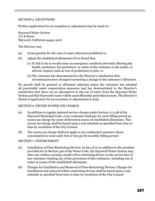 SECTION 5. EXCEPTIONS

Written application for an exception or adjustment may be made to:

Hayward Water System
777 B Street
Hayward, California 94541-5007

The Director may

(a)   Grant permits for the uses of water otherwise prohibited or
(b)   Adjust the established allotments if it is found that:
      (1) To fail to do so would cause an emergency condition adversely affecting the
          health, sanitation, ﬁre protection, or safety of the customer or the public, or
          adverse impacts such as loss of production or jobs; or
      (2) The customer has demonstrated to the Director’s satisfaction that
          circumstances have changed warranting a change in the customer’s allotment.
No permit shall be granted or allotment adjusted unless the customer has adopted
all practicable water conservation measures and has demonstrated to the Director’s
satisfaction that there are no alternatives to the use of water from the Hayward Water
System and that Hayward’s water will be used efﬁciently and without waste. The Director’s
denial of application for an exception or adjustments is ﬁnal.

SECTION 6. EXCESS WATER USE CHARGE

(a)   In addition to regular metered service charges under Section 11-2.38 of the
      Hayward Municipal Code, every consumer shall pay for each billing period an
      excess use charge for water delivered in excess of established allotments. This
      excess use charge shall be based upon a rate schedule as speciﬁed from time to
      time by resolution of the City Council.
(b)   The excess use charge shall not apply to any residential customer whose
      consumption is 1000 cubic feet or less per bi-monthly billing period.
SECTION 7. ENFORCEMENT

(a)   Installation of Flow-Restricting Devices: In lieu of or in addition to the penalties
      provided for in Section 356 of the Water Code, the Hayward Water System may,
      after one written warning, install a ﬂow-restricting device on the service line of
      any customer violating any of the provisions of this ordinance, including use of
      water in excess of the established allotments.
(b)   Charges for Installation and Removal of Flow-Restricting Devices: Charges for
      installation and removal of ﬂow-restricting devices shall be based upon a rate
      schedule as speciﬁed from time to time by resolution of the City Council.




                                                                                             167
 