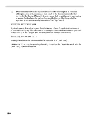 (c)   Discontinuance of Water Service: Continued water consumption in violation
            of the provisions of this ordinance may result in the discontinuance of water
            service by the Hayward Water System. A charge shall be paid prior to reactivating
            a service that has been discontinued as provided herein. The charge shall be
            speciﬁed from time to time by resolution of the City Council.

      SECTION 8. EFFECTIVE DATE

      The ﬁndings and determinations set forth in Section 1. hereof constitute the statement
      of reasons for adopting this ordinance as an emergency measure in the manner provided
      by Section 617 of the Charger. This ordinance shall be effective immediately.

      SECTION 9. OPERATIVE DATE

      The requirements of this ordinance shall be operative as of [Date TBD].

      INTRODUCED at a regular meeting of the City Council of the City of Hayward, held the
      [Date TBD], by Councilmember




168
 