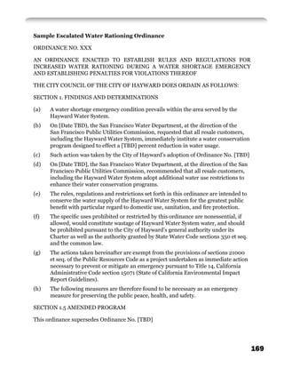 Sample Escalated Water Rationing Ordinance

ORDINANCE NO. XXX

AN ORDINANCE ENACTED TO ESTABLISH RULES AND REGULATIONS FOR
INCREASED WATER RATIONING DURING A WATER SHORTAGE EMERGENCY
AND ESTABLISHING PENALTIES FOR VIOLATIONS THEREOF

THE CITY COUNCIL OF THE CITY OF HAYWARD DOES ORDAIN AS FOLLOWS:

SECTION 1. FINDINGS AND DETERMINATIONS

(a)   A water shortage emergency condition prevails within the area served by the
      Hayward Water System.
(b)   On [Date TBD), the San Francisco Water Department, at the direction of the
      San Francisco Public Utilities Commission, requested that all resale customers,
      including the Hayward Water System, immediately institute a water conservation
      program designed to effect a [TBD] percent reduction in water usage.
(c)   Such action was taken by the City of Hayward’s adoption of Ordinance No. [TBD]
(d)   On [Date TBD], the San Francisco Water Department, at the direction of the San
      Francisco Public Utilities Commission, recommended that all resale customers,
      including the Hayward Water System adopt additional water use restrictions to
      enhance their water conservation programs.
(e)   The rules, regulations and restrictions set forth in this ordinance are intended to
      conserve the water supply of the Hayward Water System for the greatest public
      beneﬁt with particular regard to domestic use, sanitation, and ﬁre protection.
(f)   The speciﬁc uses prohibited or restricted by this ordinance are nonessential, if
      allowed, would constitute wastage of Hayward Water System water, and should
      be prohibited pursuant to the City of Hayward’s general authority under its
      Charter as well as the authority granted by State Water Code sections 350 et seq.
      and the common law.
(g)   The actions taken hereinafter are exempt from the provisions of sections 21000
      et seq. of the Public Resources Code as a project undertaken as immediate action
      necessary to prevent or mitigate an emergency pursuant to Title 14, California
      Administrative Code section 15071 (State of California Environmental Impact
      Report Guidelines).
(h)   The following measures are therefore found to be necessary as an emergency
      measure for preserving the public peace, health, and safety.

SECTION 1.5 AMENDED PROGRAM

This ordinance supersedes Ordinance No. [TBD]




                                                                                            169
 