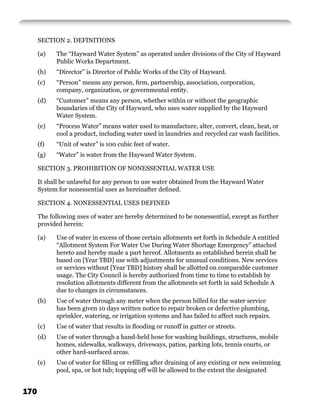 SECTION 2. DEFINITIONS

      (a)   The “Hayward Water System” as operated under divisions of the City of Hayward
            Public Works Department.
      (b)   “Director” is Director of Public Works of the City of Hayward.
      (c)   “Person” means any person, ﬁrm, partnership, association, corporation,
            company, organization, or governmental entity.
      (d)   “Customer” means any person, whether within or without the geographic
            boundaries of the City of Hayward, who uses water supplied by the Hayward
            Water System.
      (e)   “Process Water” means water used to manufacture, alter, convert, clean, heat, or
            cool a product, including water used in laundries and recycled car wash facilities.
      (f)   “Unit of water” is 100 cubic feet of water.
      (g)   “Water” is water from the Hayward Water System.

      SECTION 3. PROHIBITION OF NONESSENTIAL WATER USE

      It shall be unlawful for any person to use water obtained from the Hayward Water
      System for nonessential uses as hereinafter deﬁned.

      SECTION 4. NONESSENTIAL USES DEFINED

      The following uses of water are hereby determined to be nonessential, except as further
      provided herein:

      (a)   Use of water in excess of those certain allotments set forth in Schedule A entitled
            “Allotment System For Water Use During Water Shortage Emergency” attached
            hereto and hereby made a part hereof. Allotments as established herein shall be
            based on [Year TBD] use with adjustments for unusual conditions. New services
            or services without [Year TBD] history shall be allotted on comparable customer
            usage. The City Council is hereby authorized from time to time to establish by
            resolution allotments different from the allotments set forth in said Schedule A
            due to changes in circumstances.
      (b)   Use of water through any meter when the person billed for the water service
            has been given 10 days written notice to repair broken or defective plumbing,
            sprinkler, watering, or irrigation systems and has failed to affect such repairs.
      (c)   Use of water that results in ﬂooding or runoff in gutter or streets.
      (d)   Use of water through a hand-held hose for washing buildings, structures, mobile
            homes, sidewalks, walkways, driveways, patios, parking lots, tennis courts, or
            other hard-surfaced areas.
      (e)   Use of water for ﬁlling or reﬁlling after draining of any existing or new swimming
            pool, spa, or hot tub; topping off will be allowed to the extent the designated


170
 