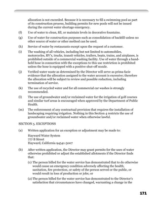 allocation is not exceeded. Because it is necessary to ﬁll a swimming pool as part
      of its construction process, building permits for new pools will not be issued
      during the current water shortage emergency.
(f)   Use of water to clean, ﬁll, or maintain levels in decorative fountains.
(g)   Use of water for construction purposes such as consolidation of backﬁll unless no
      other source of water or other method can be used.
(h)   Service of water by restaurants except upon the request of a customer.
(i)   The washing of all vehicles, including but not limited to automobiles,
      motorcycles, RV’s, trucks, transit vehicles, trailers, boats, trains, and airplanes, is
      prohibited outside of a commercial washing facility. Use of water through a hand-
      held hose in connection with the exceptions to this use restriction is prohibited
      unless the hose is equipped with a positive shut-off nozzle.
(j)   Veriﬁed water waste as determined by the Director will serve as prima facie
      evidence that the allocation assigned to the water account is excessive; therefore
      the allocation will be subject to review and possible reduction, including
      termination of service.
(k)   The use of recycled water and for all commercial car washes is strongly
      recommended.
(l)   The use of groundwater and/or reclaimed water for the irrigation of golf courses
      and similar turf areas is encouraged when approved by the Department of Public
      Health.
(m)   The enforcement of any contractual provision that requires the installation of
      landscaping requiring irrigation. Nothing in this Section 4 restricts the use of
      groundwater and/or reclaimed water when otherwise lawful.

SECTION 5. EXCEPTIONS

(a)   Written application for an exception or adjustment may be made to:
      Hayward Water System
      777 B Street
      Hayward, California 94541-5007

(b)   After written application, the Director may grant permits for the uses of water
      otherwise prohibited or adjust the established allotments if the Director ﬁnds
      that:
      (1) The person billed for the water service has demonstrated that to do otherwise
          would cause an emergency condition adversely affecting the health,
          sanitation, ﬁre protection, or safety of the person served or the public, or
          would result in loss of production or jobs; or
      (2) The person billed for the water service has demonstrated to the Director’s
          satisfaction that circumstances have changed, warranting a change in the


                                                                                                171
 