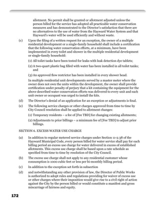 allotment. No permit shall be granted or allotment adjusted unless the
               person billed for the service has adopted all practicable water conservation
               measures and has demonstrated to the Director’s satisfaction that there are
               no alternatives to the use of water from the Hayward Water System and that
               Hayward’s water will be used efﬁciently and without waste.
      (c)   Upon the ﬁling of a written request for an exception, the owner of a multiple
            residential development or a single-family household shall include a certiﬁcation
            that the following water conservation efforts, at a minimum, have been
            implemented in every toilet and shower in the multiple residential development
            or single-family household:
            (1) All toilet tanks have been tested for leaks with leak detection dye tablets;
            (2) A two-quart plastic bag ﬁlled with water has been installed in all toilet tanks;
                and
            (3) An approved ﬂow restrictor has been installed in every shower head.
            In multiple residential unit developments served by a master meter where the
            owner does not own the units within the development, the owner shall provide
            certiﬁcation under penalty of perjury that a kit containing the equipment for the
            above described water conservation efforts was delivered to every unit and each
            unit owner or occupant was urged to install the kits.
      (d)   The Director’s denial of an application for an exception or adjustments is ﬁnal.
      (e)   The following service charges or other charges approved from time to time by
            City Council resolution shall be applied to allotment changes:
            (1) Temporary residents – a fee of [Fee TBD] for changing existing allotments;
            (2) Adjustments to prior billings – a minimum fee of [Fee TBD] to adjust prior
                billings.

      SECTION 6. EXCESS WATER USE CHARGE

      (a)   In addition to regular metered service charges under Section 11-2.38 of the
            Hayward Municipal Code, every person billed for water service shall pay for each
            billing period an excess use charge for water delivered in excess of established
            allotments. This excess use charge shall be based upon a rate schedule as
            speciﬁed from time to time by resolution of the City Council.
      (b)   The excess use charge shall not apply to any residential customer whose
            consumption is 1000 cubic feet or less per bi-monthly billing period.
      (c)   In addition to the exception set forth in subsection
      (d)   and notwithstanding any other provision of law, the Director of Public Works
            is authorized to adopt rules and regulations providing for waiver of excess use
            or other charges where their imposition would give rise to a civil right of action
            against the City by the person billed or would constitute a manifest and gross
            miscarriage of fairness and equity.

172
 