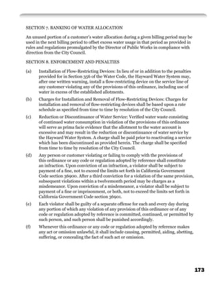 SECTION 7. BANKING OF WATER ALLOCATION

An unused portion of a customer’s water allocation during a given billing period may be
used in the next billing period to offset excess water usage in that period as provided in
rules and regulations promulgated by the Director of Public Works in compliance with
direction from the City Council.

SECTION 8. ENFORCEMENT AND PENALTIES

(a)    Installation of Flow-Restricting Devices: In lieu of or in addition to the penalties
       provided for in Section 356 of the Water Code, the Hayward Water System may,
       after one written warning, install a ﬂow-restricting device on the service line of
       any customer violating any of the provisions of this ordinance, including use of
       water in excess of the established allotments.
(b)    Charges for Installation and Removal of Flow-Restricting Devices: Charges for
       installation and removal of ﬂow-restricting devices shall be based upon a rate
       schedule as speciﬁed from time to time by resolution of the City Council.
(c)    Reduction or Discontinuance of Water Service: Veriﬁed water waste consisting
       of continued water consumption in violation of the provisions of this ordinance
       will serve as prima facie evidence that the allotment to the water account is
       excessive and may result in the reduction or discontinuance of water service by
       the Hayward Water System. A charge shall be paid prior to reactivating a service
       which has been discontinued as provided herein. The charge shall be speciﬁed
       from time to time by resolution of the City Council.
(d)    Any person or customer violating or failing to comply with the provisions of
       this ordinance or any code or regulation adopted by reference shall constitute
       an infraction. Upon conviction of an infraction, a violator shall be subject to
       payment of a ﬁne, not to exceed the limits set forth in California Government
       Code section 36900. After a third conviction for a violation of the same provision,
       subsequent violations within a twelvemonth period may be charges as a
       misdemeanor. Upon conviction of a misdemeanor, a violator shall be subject to
       payment of a ﬁne or imprisonment, or both, not to exceed the limits set forth in
       California Government Code section 36901.
(e)    Each violator shall be guilty of a separate offense for each and every day during
       any portion of which any violation of any provision of this ordinance or of any
       code or regulation adopted by reference is committed, continued, or permitted by
       such person, and such person shall be punished accordingly.
(f)    Whenever this ordinance or any code or regulation adopted by reference makes
       any act or omission unlawful, it shall include causing, permitted, aiding, abetting,
       suffering, or concealing the fact of such act or omission.




                                                                                              173
 