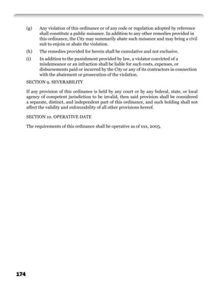 (g)   Any violation of this ordinance or of any code or regulation adopted by reference
            shall constitute a public nuisance. In addition to any other remedies provided in
            this ordinance, the City may summarily abate such nuisance and may bring a civil
            suit to enjoin or abate the violation.
      (h)   The remedies provided for herein shall be cumulative and not exclusive.
      (i)   In addition to the punishment provided by law, a violator convicted of a
            misdemeanor or an infraction shall be liable for such costs, expenses, or
            disbursements paid or incurred by the City or any of its contractors in connection
            with the abatement or prosecution of the violation.
      SECTION 9. SEVERABILITY

      If any provision of this ordinance is held by any court or by any federal, state, or local
      agency of competent jurisdiction to be invalid, then said provision shall be considered
      a separate, distinct, and independent part of this ordinance, and such holding shall not
      affect the validity and enforceability of all other provisions hereof.

      SECTION 10. OPERATIVE DATE

      The requirements of this ordinance shall be operative as of xxx, 2005.




174
 