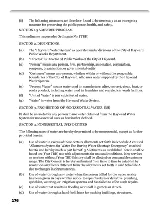 (i)   The following measures are therefore found to be necessary as an emergency
            measure for preserving the public peace, health, and safety.
      SECTION 1.5 AMENDED PROGRAM

      This ordinance supersedes Ordinance No. [TBD]

      SECTION 2. DEFINITIONS.

      (a)   The “Hayward Water System” as operated under divisions of the City of Hayward
            Public Works Department.
      (b)   “Director” is Director of Public Works of the City of Hayward.
      (c)   “Person” means any person, ﬁrm, partnership, association, corporation,
            company, organization, or governmental entity.
      (d)   “Customer” means any person, whether within or without the geographic
            boundaries of the City of Hayward, who uses water supplied by the Hayward
            Water System.
      (e)   “Process Water” means water used to manufacture, alter, convert, clean, heat, or
            cool a product, including water used in laundries and recycled car wash facilities.
      (f)   “Unit of Water” is 100 cubic feet of water.
      (g)   “Water” is water from the Hayward Water System.

      SECTION 3. PROHIBITION OF NONESSENTIAL WATER USE

      It shall be unlawful for any person to use water obtained from the Hayward Water
      System for nonessential uses as hereinafter deﬁned.

      SECTION 4. NONESSENTIAL USES DEFINED

      The following uses of water are hereby determined to be nonessential, except as further
      provided herein:

      (a)   Use of water in excess of those certain allotments set forth in Schedule A entitled
            “Allotment System for Water Use During Water Shortage Emergency” attached
            hereto and hereby made a part hereof. 3 Allotments as established herein shall be
            based on [Year TBD] use with adjustments for unusual conditions. New services
            or services without [Year TBD] history shall be allotted on comparable customer
            usage. The City Council is hereby authorized from time to time to establish by
            resolution allotments different from the allotments set forth in said Schedule A
            due to changes in circumstances.
      (b)   Use of water through any meter when the person billed for the water service
            has been given 10 days written notice to repair broken or defective plumbing,
            sprinkler, watering, or irrigation systems and has failed to affect such repairs.
      (c)   Use of water that results in ﬂooding or runoff in gutters or streets.
      (d)   Use of water through a hand-held hose for washing buildings, structures,

176
 