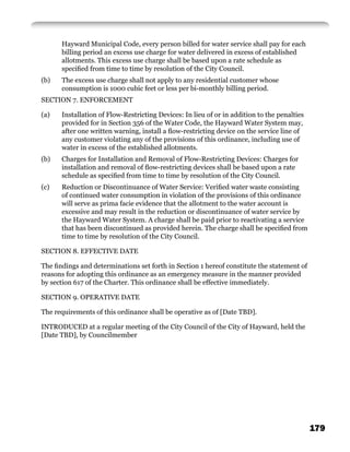 Hayward Municipal Code, every person billed for water service shall pay for each
      billing period an excess use charge for water delivered in excess of established
      allotments. This excess use charge shall be based upon a rate schedule as
      speciﬁed from time to time by resolution of the City Council.
(b)   The excess use charge shall not apply to any residential customer whose
      consumption is 1000 cubic feet or less per bi-monthly billing period.
SECTION 7. ENFORCEMENT

(a)   Installation of Flow-Restricting Devices: In lieu of or in addition to the penalties
      provided for in Section 356 of the Water Code, the Hayward Water System may,
      after one written warning, install a ﬂow-restricting device on the service line of
      any customer violating any of the provisions of this ordinance, including use of
      water in excess of the established allotments.
(b)   Charges for Installation and Removal of Flow-Restricting Devices: Charges for
      installation and removal of ﬂow-restricting devices shall be based upon a rate
      schedule as speciﬁed from time to time by resolution of the City Council.
(c)   Reduction or Discontinuance of Water Service: Veriﬁed water waste consisting
      of continued water consumption in violation of the provisions of this ordinance
      will serve as prima facie evidence that the allotment to the water account is
      excessive and may result in the reduction or discontinuance of water service by
      the Hayward Water System. A charge shall be paid prior to reactivating a service
      that has been discontinued as provided herein. The charge shall be speciﬁed from
      time to time by resolution of the City Council.

SECTION 8. EFFECTIVE DATE

The ﬁndings and determinations set forth in Section 1 hereof constitute the statement of
reasons for adopting this ordinance as an emergency measure in the manner provided
by section 617 of the Charter. This ordinance shall be effective immediately.

SECTION 9. OPERATIVE DATE

The requirements of this ordinance shall be operative as of [Date TBD].

INTRODUCED at a regular meeting of the City Council of the City of Hayward, held the
[Date TBD], by Councilmember




                                                                                             179
 