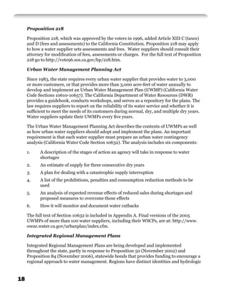 Proposition 218

     Proposition 218, which was approved by the voters in 1996, added Article XIII C (taxes)
     and D (fees and assessments) to the California Constitution. Proposition 218 may apply
     to how a water supplier sets assessments and fees. Water suppliers should consult their
     attorney for modiﬁcation of fees, assessments or charges. For the full text of Proposition
     218 go to http://vote96.sos.ca.gov/bp/218.htm.

     Urban Water Management Planning Act

     Since 1983, the state requires every urban water supplier that provides water to 3,000
     or more customers, or that provides more than 3,000 acre-feet of water annually to
     develop and implement an Urban Water Management Plan (UWMP) (California Water
     Code Sections 10610-10657). The California Department of Water Resources (DWR)
     provides a guidebook, conducts workshops, and serves as a repository for the plans. The
     law requires suppliers to report on the reliability of its water service and whether it is
     sufﬁcient to meet the needs of its customers during normal, dry, and multiple dry years.
     Water suppliers update their UWMPs every ﬁve years.

     The Urban Water Management Planning Act describes the contents of UWMPs as well
     as how urban water suppliers should adopt and implement the plans. An important
     requirement is that each water supplier must prepare an urban water contingency
     analysis (California Water Code Section 10632). The analysis includes six components:

     1.    A description of the stages of action an agency will take in response to water
           shortages
     2.    An estimate of supply for three consecutive dry years
     3.    A plan for dealing with a catastrophic supply interruption
     4.    A list of the prohibitions, penalties and consumption reduction methods to be
           used
     5.    An analysis of expected revenue effects of reduced sales during shortages and
           proposed measures to overcome those effects
     6.    How it will monitor and document water cutbacks

     The full text of Section 10632 is included in Appendix A. Final versions of the 2005
     UWMPs of more than 100 water suppliers, including their WSCPs, are at: http://www.
     owue.water.ca.gov/urbanplan/index.cfm.

     Integrated Regional Management Plans

     Integrated Regional Management Plans are being developed and implemented
     throughout the state, partly in response to Proposition 50 (November 2002) and
     Proposition 84 (November 2006), statewide bonds that provides funding to encourage a
     regional approach to water management. Regions have distinct identities and hydrologic


18
 