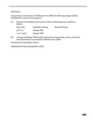 SECTION 2.

In accordance with Section 7 of Ordinance No. [TBD] the following charges shall be
established for enforcement purposes:

(a)   Charges for installation and removal of ﬂow-restricting devices shall be as
      follows:
      Meter Size          Installation Charge         Removal Charge
      5/8” to 1”          Charges TBD
      1-1/2” and 2”       Charges TBD

(b)   A charge of [Charge TBD] shall be paid prior to reactivating a service which has
      been discontinued as provided in Ordinance No. [TBD]
IN COUNCIL HAYWARD, CALIF. ,

ADOPTED BY THE FOLLOWING VOTE:




                                                                                         181
 