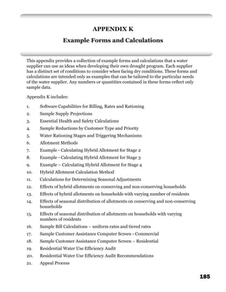APPENDIX K
                  Example Forms and Calculations


This appendix provides a collection of example forms and calculations that a water
supplier can use as ideas when developing their own drought program. Each supplier
has a distinct set of conditions to consider when facing dry conditions. These forms and
calculations are intended only as examples that can be tailored to the particular needs
of the water supplier. Any numbers or quantities contained in these forms reﬂect only
sample data.

Appendix K includes:

1.    Software Capabilities for Billing, Rates and Rationing
2.    Sample Supply Projections
3.    Essential Health and Safety Calculations
4.    Sample Reductions by Customer Type and Priority
5.    Water Rationing Stages and Triggering Mechanisms
6.    Allotment Methods
7.    Example - Calculating Hybrid Allotment for Stage 2
8.    Example - Calculating Hybrid Allotment for Stage 3
9.    Example – Calculating Hybrid Allotment for Stage 4
10.   Hybrid Allotment Calculation Method
11.   Calculations for Determining Seasonal Adjustments
12.   Effects of hybrid allotments on conserving and non-conserving households
13.   Effects of hybrid allotments on households with varying number of residents
14.   Effects of seasonal distribution of allotments on conserving and non-conserving
      households
15.   Effects of seasonal distribution of allotments on households with varying
      numbers of residents
16.   Sample Bill Calculations – uniform rates and tiered rates
17.   Sample Customer Assistance Computer Screen - Commercial
18.   Sample Customer Assistance Computer Screen – Residential
19.   Residential Water Use Efﬁciency Audit
20.   Residential Water Use Efﬁciency Audit Recommendations
21.   Appeal Process


                                                                                           185
 