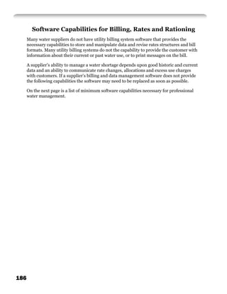 Software Capabilities for Billing, Rates and Rationing
      Many water suppliers do not have utility billing system software that provides the
      necessary capabilities to store and manipulate data and revise rates structures and bill
      formats. Many utility billing systems do not the capability to provide the customer with
      information about their current or past water use, or to print messages on the bill.

      A supplier’s ability to manage a water shortage depends upon good historic and current
      data and an ability to communicate rate changes, allocations and excess use charges
      with customers. If a supplier’s billing and data management software does not provide
      the following capabilities the software may need to be replaced as soon as possible.

      On the next page is a list of minimum software capabilities necessary for professional
      water management.




186
 