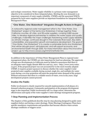 and ecologic connections. Water supply reliability is a primary water management
objective to be considered in these integrated plans. Meeting dry year demands is an
important component of water supply reliability. UWMPs and the associated WSCPs
prepared by local water suppliers provide an important foundation for Integrated Water
Management Plans.

  “One Water, One Watershed” Integrates Drought Actions in Region
A noteworthy regional water management effort is the “One Water, One
Watershed” project of the Santa Ana Watershed. It brings together three
California counties, 69 cities, and 98 water suppliers, covering 2,800 square
miles, to develop regional partnerships to address the water supply and quality
challenges. It identiﬁes the major challenges threatening water supply reliability
as climate change, continued drought in the Colorado River basin, Bay Delta
vulnerabilities, and population growth and explosive development. The goal of
“One Water, One Watershed” is to create a sustainable Santa Ana Watershed
that will be drought-proof, salt-balanced, and will support economic and
environmental health through 2030. For more information about this innovative
project, go to http://www.sawpa.org/html/OneWater.htm.


In addition to the importance of Urban Water Management Plans to regional water
management plans, the UWMPs are also important for land use planning. The approvals
of large new developments in California must be linked to assurances that there is
an adequate water supply (Senate Bills 610 and 221, 2001 - http://www.owue.water.
ca.gov). If the proposed project was not accounted for in the most recently adopted
UWMP, it requires project sponsors to discuss whether the water supplier’s total
projected water supplies available during normal, single dry, and multiple dry water
years during a 20-year projection will meet the projected water demand of the project.
Without assurances that there is a reliable source of water, even in dry years, large
development projects cannot proceed.

Involve the Public
Public involvement is clearly required for smooth implementation of all phases of a
demand reduction program. Community participation at the program development
stage is also important. Public involvement will, to a large extent, determine the
effectiveness and equity of the water supplier’s water shortage management program.

7-Step Planning and Implementation Process
The chapters of this guidebook describe step-by-step planning designed to guide water
suppliers before and during a water shortage. Water Shortage Contingency Plans have
speciﬁc mandatory requirements and penalties that become effective when certain
shortage conditions or triggers occur.


                                                                                         19
 