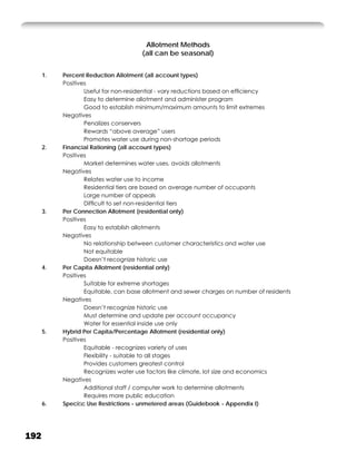 Allotment Methods
                                      (all can be seasonal)


      1.   Percent Reduction Allotment (all account types)
           Positives
                   Useful for non-residential - vary reductions based on efﬁciency
                   Easy to determine allotment and administer program
                   Good to establish minimum/maximum amounts to limit extremes
           Negatives
                   Penalizes conservers
                   Rewards “above average” users
                   Promotes water use during non-shortage periods
      2.   Financial Rationing (all account types)
           Positives
                   Market determines water uses, avoids allotments
           Negatives
                   Relates water use to income
                   Residential tiers are based on average number of occupants
                   Large number of appeals
                   Difﬁcult to set non-residential tiers
      3.   Per Connection Allotment (residential only)
           Positives
                   Easy to establish allotments
           Negatives
                   No relationship between customer characteristics and water use
                   Not equitable
                   Doesn’t recognize historic use
      4.   Per Capita Allotment (residential only)
           Positives
                   Suitable for extreme shortages
                   Equitable, can base allotment and sewer charges on number of residents
           Negatives
                   Doesn’t recognize historic use
                   Must determine and update per account occupancy
                   Water for essential inside use only
      5.   Hybrid Per Capita/Percentage Allotment (residential only)
           Positives
                   Equitable - recognizes variety of uses
                   Flexibility - suitable to all stages
                   Provides customers greatest control
                   Recognizes water use factors like climate, lot size and economics
           Negatives
                   Additional staff / computer work to determine allotments
                   Requires more public education
      6.   Speciﬁc Use Restrictions - unmetered areas (Guidebook - Appendix I)




192
 