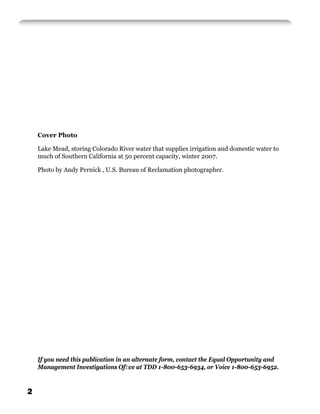 Cover Photo

    Lake Mead, storing Colorado River water that supplies irrigation and domestic water to
    much of Southern California at 50 percent capacity, winter 2007.

    Photo by Andy Pernick , U.S. Bureau of Reclamation photographer.




    If you need this publication in an alternate form, contact the Equal Opportunity and
    Management Investigations Ofﬁce at TDD 1-800-653-6934, or Voice 1-800-653-6952.


2
 