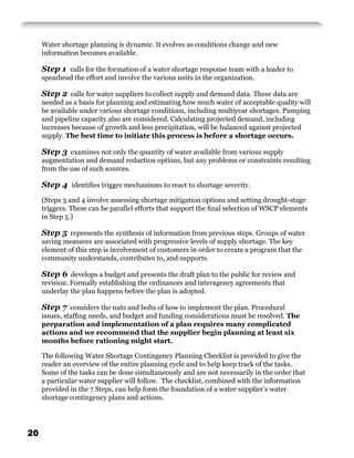 Water shortage planning is dynamic. It evolves as conditions change and new
     information becomes available.

     Step 1 calls for the formation of a water shortage response team with a leader to
     spearhead the effort and involve the various units in the organization.

     Step 2 calls for water suppliers to collect supply and demand data. These data are
     needed as a basis for planning and estimating how much water of acceptable quality will
     be available under various shortage conditions, including multiyear shortages. Pumping
     and pipeline capacity also are considered. Calculating projected demand, including
     increases because of growth and less precipitation, will be balanced against projected
     supply. The best time to initiate this process is before a shortage occurs.

     Step 3 examines not only the quantity of water available from various supply
     augmentation and demand reduction options, but any problems or constraints resulting
     from the use of such sources.

     Step 4 identiﬁes trigger mechanisms to react to shortage severity.
     (Steps 3 and 4 involve assessing shortage mitigation options and setting drought-stage
     triggers. These can be parallel efforts that support the ﬁnal selection of WSCP elements
     in Step 5.)

     Step 5 represents the synthesis of information from previous steps. Groups of water
     saving measures are associated with progressive levels of supply shortage. The key
     element of this step is involvement of customers in order to create a program that the
     community understands, contributes to, and supports.

     Step 6 develops a budget and presents the draft plan to the public for review and
     revision. Formally establishing the ordinances and interagency agreements that
     underlay the plan happens before the plan is adopted.

     Step 7 considers the nuts and bolts of how to implement the plan. Procedural
     issues, stafﬁng needs, and budget and funding considerations must be resolved. The
     preparation and implementation of a plan requires many complicated
     actions and we recommend that the supplier begin planning at least six
     months before rationing might start.

     The following Water Shortage Contingency Planning Checklist is provided to give the
     reader an overview of the entire planning cycle and to help keep track of the tasks.
     Some of the tasks can be done simultaneously and are not necessarily in the order that
     a particular water supplier will follow. The checklist, combined with the information
     provided in the 7 Steps, can help form the foundation of a water supplier’s water
     shortage contingency plans and actions.




20
 