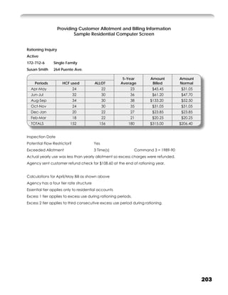 Providing Customer Allotment and Billing Information
                            Sample Residential Computer Screen


Rationing Inquiry
Active
172-712-6      Single Family
Susan Smith    264 Puente Ave.

                                                       5-Year          Amount         Amount
    Periods           HCF used          ALLOT         Average           Billed        Normal
  Apr-May                    24               22            23          $45.45         $31.05
  Jun-Jul                    32               30            36          $61.20         $47.70
  Aug-Sep                    34               30            38         $133.20         $52.50
  Oct-Nov                    24               30            35          $31.05         $31.05
  Dec-Jan                    20               22            27          $23.85         $23.85
  Feb-Mar                    18               22            21          $20.25         $20.25
  TOTALS                 152               156             180         $315.00        $206.40


Inspection Date
Potential Flow Restrictor?              Yes
Exceeded Allotment                      3 Time(s)               Command 3 = 1989-90
Actual yearly use was less than yearly allotment so excess charges were refunded.
Agency sent customer refund check for $108.60 at the end of rationing year.


Calculations for April/May Bill as shown above
Agency has a four tier rate structure
Essential tier applies only to residential accounts
Excess 1 tier applies to excess use during rationing periods.
Excess 2 tier applies to third consecutive excess use period during rationing.




                                                                                                203
 