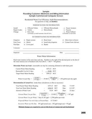 Sample
                Providing Customer Allotment and Billing Information
                       Sample Commercial Computer Screen

                 Residential Water Use Efficiency Audit Recommendations
                                    For questions or help, call (hotline)

                                INDOOR WATER USE INFORMATION
Install:              Efficient Toilets               Efficient Showerheads                     Faucet Aerators
Repair Leaks:         Toilets                         Showerheads                               Faucets
Change:               R.O. Unit                                                                 Water Softener
                      Call Dealer to install automatic shut-off valve                    Call Dealer to reset timer

                               OUTDOOR WATER USE INFORMATION

Irrigation:         Repair system                     Reset timer                             Allow lawn to brown
Fruit Trees:        Mulch                             Install drip irrigation                 Contact Farm Advisor
Pool/Spa:           Cover pool                        Repair

Comments


Inspector                                                                         Date

                                        Water Meter Information
Read water meter(s) at the same time each day. Numbers to the right of the decimal point on the dial of
the water meter(s) are in Hundred Cubic Feet (HCF). 1 HCF = 748 gallons.

Determine Water use Goal: (reasonable use may be a rationing allotment or individual goal)

   Current Water Meter Reading                            1075.23 HCF
   Reasonable Use for 61 days                     +         24.00 HCF
   Target Water Meter Reading                     =       1099.23 HCF

                                   24 HCF                         748 gallons
       Water Use per Day =         61 days       = .39 HCF          1 HCF         = 292 gallons per day (gpd)

Determination of Actual Use: (make these calculations as often as necessary)
   Your Present Water Meter Reading                          1075.23 HCF                 Date         7/13/07
   Your Last Water Meter Reading                      –      1058.59 HCF                 Date         6/11/07
   Amount of Water Used                               =        16.64 HCF                 Days         32 days
                                              16.64 HCF                         748 gallons
       Current Water Use per Day:              32 days          = .52 HCF         1 HCF          = 387 gpd

       Current Water Use per Week: 7 days X 387 gpd = 2,709 gallon per week

       Projected Water Use in 61 days at Present Rate:             31.72 HCF
       Excessive Water use Per Day 387 gpd (actual use) – 292 gpd (target use) = 95 gpd

        Minimal changes are required to convert this form to Commercial and Institutional


                                                                                                                      205
 
