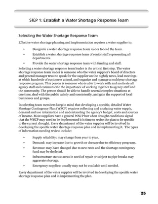 STEP 1: Establish a Water Shortage Response Team


Selecting the Water Shortage Response Team
Effective water shortage planning and implementation requires a water supplier to:

   •      Designate a water shortage response team leader to lead the team.
   •      Establish a water shortage response team of senior staff representing all
          departments.
   •      Provide the water shortage response team with funding and staff.
Selecting a water shortage response team leader is the critical ﬁrst step. The water
shortage response team leader is someone who the water supplier’s board of directors
and general manager trust to speak for the supplier on the nightly news, lead meetings
at which hundreds of customers attend, and organize and manage a multiyear shortage
response program. This person is someone who is able to work with and motivate all
agency staff and communicate the importance of working together to agency staff and
the community. The person should be able to handle several complex situations at
one time, deal with the public calmly and consistently, and gain the support of local
businesses and groups.

In selecting team members keep in mind that developing a speciﬁc, detailed Water
Shortage Contingency Plan (WSCP) requires collecting and analyzing water supply,
demand and use information and understanding the agency’s budget, costs and sources
of income. Most suppliers have a general WSCP but when drought conditions signal
that the WSCP may need to be implemented it is time to revise the plan to be speciﬁc
to the current drought. Every department of the water supplier will be involved in
developing the speciﬁc water shortage response plan and in implementing it. The types
of information needing review include:

   •      Supply reliability: may change from year to year.
   •      Demand: may increase due to growth or decease due to efﬁciency programs.
   •      Revenue: may have changed due to new rates and the shortage contingency
          fund may be depleted.
   •      Infrastructure status: areas in need of repair or subject to pipe breaks may
          aggravate shortage.
   •      Emergency supplies: usually may not be available until needed.

Every department of the water supplier will be involved in developing the speciﬁc water
shortage response plan and in implementing the plan.




                                                                                          25
 