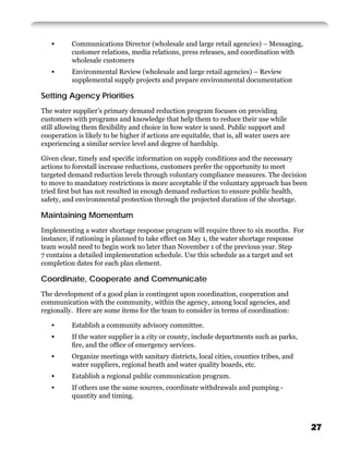 •       Communications Director (wholesale and large retail agencies) – Messaging,
           customer relations, media relations, press releases, and coordination with
           wholesale customers
   •       Environmental Review (wholesale and large retail agencies) – Review
           supplemental supply projects and prepare environmental documentation

Setting Agency Priorities
The water supplier’s primary demand reduction program focuses on providing
customers with programs and knowledge that help them to reduce their use while
still allowing them ﬂexibility and choice in how water is used. Public support and
cooperation is likely to be higher if actions are equitable, that is, all water users are
experiencing a similar service level and degree of hardship.

Given clear, timely and speciﬁc information on supply conditions and the necessary
actions to forestall increase reductions, customers prefer the opportunity to meet
targeted demand reduction levels through voluntary compliance measures. The decision
to move to mandatory restrictions is more acceptable if the voluntary approach has been
tried ﬁrst but has not resulted in enough demand reduction to ensure public health,
safety, and environmental protection through the projected duration of the shortage.

Maintaining Momentum
Implementing a water shortage response program will require three to six months. For
instance, if rationing is planned to take effect on May 1, the water shortage response
team would need to begin work no later than November 1 of the previous year. Step
7 contains a detailed implementation schedule. Use this schedule as a target and set
completion dates for each plan element.

Coordinate, Cooperate and Communicate
The development of a good plan is contingent upon coordination, cooperation and
communication with the community, within the agency, among local agencies, and
regionally. Here are some items for the team to consider in terms of coordination:

   •       Establish a community advisory committee.
   •       If the water supplier is a city or county, include departments such as parks,
           ﬁre, and the ofﬁce of emergency services.
   •       Organize meetings with sanitary districts, local cities, counties tribes, and
           water suppliers, regional heath and water quality boards, etc.
   •       Establish a regional public communication program.
   •       If others use the same sources, coordinate withdrawals and pumping -
           quantity and timing.



                                                                                            27
 