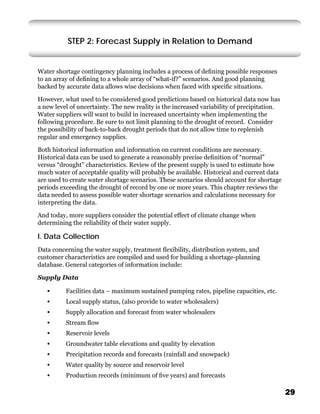 STEP 2: Forecast Supply in Relation to Demand


Water shortage contingency planning includes a process of deﬁning possible responses
to an array of deﬁning to a whole array of “what-if?” scenarios. And good planning
backed by accurate data allows wise decisions when faced with speciﬁc situations.

However, what used to be considered good predictions based on historical data now has
a new level of uncertainty. The new reality is the increased variability of precipitation.
Water suppliers will want to build in increased uncertainty when implementing the
following procedure. Be sure to not limit planning to the drought of record. Consider
the possibility of back-to-back drought periods that do not allow time to replenish
regular and emergency supplies.

Both historical information and information on current conditions are necessary.
Historical data can be used to generate a reasonably precise deﬁnition of “normal”
versus “drought” characteristics. Review of the present supply is used to estimate how
much water of acceptable quality will probably be available. Historical and current data
are used to create water shortage scenarios. These scenarios should account for shortage
periods exceeding the drought of record by one or more years. This chapter reviews the
data needed to assess possible water shortage scenarios and calculations necessary for
interpreting the data.

And today, more suppliers consider the potential effect of climate change when
determining the reliability of their water supply.

I. Data Collection
Data concerning the water supply, treatment ﬂexibility, distribution system, and
customer characteristics are compiled and used for building a shortage-planning
database. General categories of information include:

Supply Data

   •      Facilities data – maximum sustained pumping rates, pipeline capacities, etc.
   •      Local supply status, (also provide to water wholesalers)
   •      Supply allocation and forecast from water wholesalers
   •      Stream ﬂow
   •      Reservoir levels
   •      Groundwater table elevations and quality by elevation
   •      Precipitation records and forecasts (rainfall and snowpack)
   •      Water quality by source and reservoir level
   •      Production records (minimum of ﬁve years) and forecasts

                                                                                             29
 