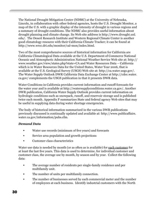 The National Drought Mitigation Center (NDMC) at the University of Nebraska,
     Lincoln, in collaboration with other federal agencies, hosts the U.S. Drought Monitor, a
     map of the U.S. with a graphic display of the intensity of drought in various regions and
     a summary of drought conditions. The NDMC also provides useful information about
     drought planning and climate change. Its Web site address is http://www.drought.unl.
     edu/. The Desert Research Institute and Western Regional Climate Center is another
     good climatology resource with their California Climate Tracker; it can be found at
     http://www.wrcc.dri.edu/monitor/cal-mon/index.html.

     Two of the most comprehensive sources of historical information for California are
     California Climatological Data available at the U.S. Department of Commerce National
     Oceanic and Atmospheric Administration National Weather Service Web site at: http://
     www.weather.gov/view/states.php?state=CA and Water Resources Data – California
     which is in Water Resources Data for the United States, Water Year 2006, that is
     available at the U.S. Geological Survey (USGS) Web site at: http://ca.water.usgs.gov/.
     The Water Supply Outlook DWR California Data Exchange Center at http://cdec.water.
     ca.gov/ complements the USGS publication in that it presents DWR data.

     Water Conditions in California provides current information and runoff forecasts for
     the water year and is available at http://watersupplyconditions.water.ca.gov/. Another
     DWR publication, California Water Supply Outlook provides current information on
     hydrologic conditions such as snowpack, runoff, and reservoir storage and is published
     twice each month. Appendix F summarizes State and federal agency Web sites that may
     be useful in supplying data during water shortage emergencies.

     The body of historical information summarized in the various DWR publications
     previously discussed is continually updated and available at: http://www.publicaffairs.
     water.ca.gov/information/pubs.cfm.

     Demand Data

        •      Water use records (minimum of ﬁve years) and forecasts
        •      Service area population and growth projections
        •      Customer class characteristics

     Water use data is needed by month (or as often as is available) for each customer for
     at least the last ﬁve years. This data is used to determine, for individual customer and
     customer class, the average use by month, by season and by year. Collect the following
     data:

        •      The average number of residents per single-family residence and per
               multifamily unit.
        •      The number of units per multifamily connection.
        •      The number of businesses served by each commercial meter and the number
               of employees at each business. Identify industrial customers with the North


30
 