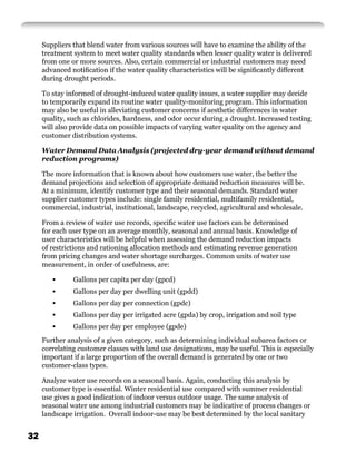 Suppliers that blend water from various sources will have to examine the ability of the
     treatment system to meet water quality standards when lesser quality water is delivered
     from one or more sources. Also, certain commercial or industrial customers may need
     advanced notiﬁcation if the water quality characteristics will be signiﬁcantly different
     during drought periods.

     To stay informed of drought-induced water quality issues, a water supplier may decide
     to temporarily expand its routine water quality-monitoring program. This information
     may also be useful in alleviating customer concerns if aesthetic differences in water
     quality, such as chlorides, hardness, and odor occur during a drought. Increased testing
     will also provide data on possible impacts of varying water quality on the agency and
     customer distribution systems.

     Water Demand Data Analysis (projected dry-year demand without demand
     reduction programs)

     The more information that is known about how customers use water, the better the
     demand projections and selection of appropriate demand reduction measures will be.
     At a minimum, identify customer type and their seasonal demands. Standard water
     supplier customer types include: single family residential, multifamily residential,
     commercial, industrial, institutional, landscape, recycled, agricultural and wholesale.

     From a review of water use records, speciﬁc water use factors can be determined
     for each user type on an average monthly, seasonal and annual basis. Knowledge of
     user characteristics will be helpful when assessing the demand reduction impacts
     of restrictions and rationing allocation methods and estimating revenue generation
     from pricing changes and water shortage surcharges. Common units of water use
     measurement, in order of usefulness, are:

        •      Gallons per capita per day (gpcd)
        •      Gallons per day per dwelling unit (gpdd)
        •      Gallons per day per connection (gpdc)
        •      Gallons per day per irrigated acre (gpda) by crop, irrigation and soil type
        •      Gallons per day per employee (gpde)
     Further analysis of a given category, such as determining individual subarea factors or
     correlating customer classes with land use designations, may be useful. This is especially
     important if a large proportion of the overall demand is generated by one or two
     customer-class types.

     Analyze water use records on a seasonal basis. Again, conducting this analysis by
     customer type is essential. Winter residential use compared with summer residential
     use gives a good indication of indoor versus outdoor usage. The same analysis of
     seasonal water use among industrial customers may be indicative of process changes or
     landscape irrigation. Overall indoor-use may be best determined by the local sanitary


32
 