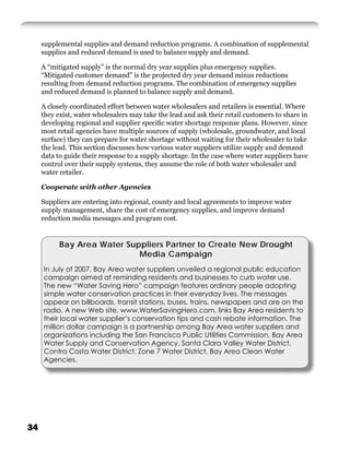 supplemental supplies and demand reduction programs. A combination of supplemental
     supplies and reduced demand is used to balance supply and demand.

     A “mitigated supply” is the normal dry year supplies plus emergency supplies.
     “Mitigated customer demand” is the projected dry year demand minus reductions
     resulting from demand reduction programs. The combination of emergency supplies
     and reduced demand is planned to balance supply and demand.

     A closely coordinated effort between water wholesalers and retailers is essential. Where
     they exist, water wholesalers may take the lead and ask their retail customers to share in
     developing regional and supplier speciﬁc water shortage response plans. However, since
     most retail agencies have multiple sources of supply (wholesale, groundwater, and local
     surface) they can prepare for water shortage without waiting for their wholesaler to take
     the lead. This section discusses how various water suppliers utilize supply and demand
     data to guide their response to a supply shortage. In the case where water suppliers have
     control over their supply systems, they assume the role of both water wholesaler and
     water retailer.

     Cooperate with other Agencies

     Suppliers are entering into regional, county and local agreements to improve water
     supply management, share the cost of emergency supplies, and improve demand
     reduction media messages and program cost.


           Bay Area Water Suppliers Partner to Create New Drought
                             Media Campaign
     In July of 2007, Bay Area water suppliers unveiled a regional public education
     campaign aimed at reminding residents and businesses to curb water use.
     The new “Water Saving Hero” campaign features ordinary people adopting
     simple water conservation practices in their everyday lives. The messages
     appear on billboards, transit stations, buses, trains, newspapers and are on the
     radio. A new Web site, www.WaterSavingHero.com, links Bay Area residents to
     their local water supplier’s conservation tips and cash rebate information. The
     million dollar campaign is a partnership among Bay Area water suppliers and
     organizations including the San Francisco Public Utilities Commission, Bay Area
     Water Supply and Conservation Agency, Santa Clara Valley Water District,
     Contra Costa Water District, Zone 7 Water District, Bay Area Clean Water
     Agencies.




34
 