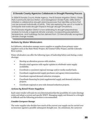El Dorado County Agencies Collaborate in Drought Planning Process
In 2004 El Dorado County Water Agency, the El Dorado Irrigation District, Grizzly
Flats Community Service District, and Georgetown Divide Public Utility District
initiated a collaborative drought planning process that identiﬁes actions that
can be pursued individually or jointly. They are exploring the use of a model to
anticipate real-world drought impacts through drought simulations.
The El Dorado Irrigation District is now extending its drought preparedness
analysis to include a regional climate scenario, incorporating precipitation,
temperature, and hydrology factors derived from 12 internationally recognized
climate change models.


Actions by Water Wholesalers
In California, wholesalers manage source supplies or supplies from primary water
suppliers such as the State Water Project, the Central Valley Project, and the Colorado
River system.

Water wholesalers can offer the following types of leadership before and during a water
shortage:

   •      Develop an allocation process with retailers.
   •      Provide retail agencies with regular updates to wholesale water supply
          availability.
   •      Coordinate a consistent regional message and/or media-market basis.
   •      Coordinate supplemental supply purchases and agency interconnections.
   •      Coordinate regional demand reduction strategies.
   •      Coordinate ﬁnancing for joint supplemental supply and demand reduction
          projects.
   •      Coordinate regional or area wide demand reduction projects.

Actions by Retail Water Suppliers

Each water retailer will make its own determination that the possibility of a water shortage
exists and adopt a current and speciﬁc WSCP. Managing supply and demand in a drought
is difﬁcult and the following procedure is recommended.

Consider Carryover Storage

The water supplier also decides how much of the current year supply can be carried over
as insurance against a possible subsequent drought year. At a minimum, the carryover




                                                                                               35
 