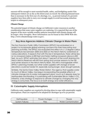 amount will be enough to meet essential health, safety, and ﬁreﬁghting needs if the
     subsequent winters are as dry as the driest years on record. By reducing demand more
     than is necessary in the ﬁrst year of a shortage, (i.e., 15 percent instead of 5 percent)
     suppliers have been able to carry over enough supply to avoid increasing reduction
     targets in subsequent years.

     Climate Change

     The potential impact of climate change on California’s water resources is another
     consideration that some water suppliers are exploring. It is expected that one of the
     impacts of the more variable weather patterns associated with climate change will
     be longer, drier droughts. More information can be found at this DWR Web site:
     http://www.climatechange.water.ca.gov/.

           Bay Area Agencies Address Climate Change in Water Plans
     The San Francisco Public Utility Commission (SFPUC) has embarked on a
     project to incorporate global warming concerns into their forecasting and
     planning activities. The SFPUC has evaluated the effect of a 1.5 degree Celsius
     temperature rise between 2000 and 2025 on the Hetch Hetchy watershed at
     various elevations. It expects that with this rise in temperature, there will be less
     or no snowpack below 6,500 feet and faster melting snowpack above 6,500
     feet. As such, SFPUC estimates that about 7 percent of the runoff draining into
     Hetch Hetchy Reservoir will shift from spring and summer seasons to the fall
     and winter seasons in the Hetch Hetchy Basin. This shift is manageable within
     SFPUC’s planning models, but other water suppliers with storage at lower
     elevations could be harder hit, especially during longer, dryer drought periods.
     Similarly, the Santa Clara Valley Water District, the agency that supplies water
     to much of Silicon Valley, has begun incorporating the possible effects of
     climate change into its water management plans, much as it already does for
     earthquakes and ﬂooding. It is partnering with Sustainable Silicon Valley’s CO2
     Initiative, a key strategy to respond to climate change by changing the way
     energy is consumed. The focus is on both energy and water efﬁciency.


     IV. Catastrophic Supply Interruptions
     California water suppliers are required to develop plans to cope with catastrophic supply
     interruptions. Plans are required to be adopted for shortages up of to 50 percent.


            Earthquakes                 Power Outages                      Floods
           System Failures                  Fires                   Water Contamination




36
 