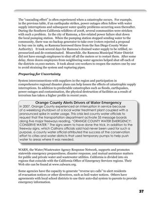 The “cascading effect” is often experienced when a catastrophe occurs. For example,
in the previous table, if an earthquake strikes, power outages often follow with water
supply interruptions and subsequent water quality problems occurring soon thereafter.
During the Southern California wildﬁres of 2008, several communities were stricken
with such a problem. In the city of Ramona, a ﬁre-related power failure shut down
the local pumping station. When the pumping station stopped sending water to the
community, there was no backup generator to take over (voters rejected a proposal
to buy one in 1989, so Ramona borrowed three from the San Diego County Water
Authority). It took several days for Ramona’s drained water supply to be reﬁlled, re-
pressurized and de-contaminated. Meanwhile, the Ramona Municipal Water District
did not have enough employees to shut off all the meters or to restart them. After some
delay, three dozen employees from neighboring water agencies helped shut off each of
the districts 10,000 meters. It took about 100 workers to reopen the meters one by one
to avoid straining the system and rupturing pipes.

Preparing for Uncertainty

System interconnections with suppliers in the region and participation in
comprehensive regional disaster plans can help lessen the effects of catastrophic supply
interruptions. In addition to predictable catastrophes such as ﬂoods, earthquakes,
power outages and contamination, the physical destruction of facilities as a result of
terrorism has taken a higher proﬁle in recent years.

            Orange County Alerts Drivers of Water Emergency
In 2007, Orange County experienced an interruption in service because
of a weeklong shutdown of a local water treatment plant coupled with a
pronounced spike in water usage. This crisis led county water ofﬁcials to
request that the transportation department activate 35 message boards
along ﬁve major freeways reading, “ORANGE COUNTY WATER EMERGENCY:
CONSERVE WATER.” The signs seem to have done the trick. In addition to the
freeway signs, which Caltrans ofﬁcials said had never been used for such a
purpose, a county water ofﬁcial attributed the success of the conservation
effort to cities and water districts that used temporary pumps to help push
water to areas where it was needed.


WARN, the Water/Wastewater Agency Response Network, supports and promotes
statewide emergency preparedness, disaster response, and mutual assistance matters
for public and private water and wastewater utilities. California is divided into six
regions that coincide with the California Ofﬁce of Emergency Services regions. Their
Web site can be found at www.calwarn.org.

Some agencies have the capacity to generate “reverse 911 calls” to alert residents
of evacuation notices or other directives, such as boil-water notices. Others have
agreements with local school districts to use their auto-dial system to parents to provide
emergency information.


                                                                                             37
 
