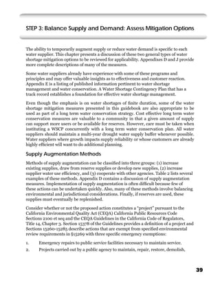 STEP 3: Balance Supply and Demand: Assess Mitigation Options


The ability to temporarily augment supply or reduce water demand is speciﬁc to each
water supplier. This chapter presents a discussion of these two general types of water
shortage mitigation options to be reviewed for applicability. Appendixes D and J provide
more complete descriptions of many of the measures.

Some water suppliers already have experience with some of these programs and
principles and may offer valuable insights as to effectiveness and customer reaction.
Appendix E is a listing of published information pertinent to water shortage
management and water conservation. A Water Shortage Contingency Plan that has a
track record establishes a foundation for effective water shortage management.

Even though the emphasis is on water shortages of ﬁnite duration, some of the water
shortage mitigation measures presented in this guidebook are also appropriate to be
used as part of a long term water conservation strategy. Cost effective long term water
conservation measures are valuable to a community in that a given amount of supply
can support more users or be available for reserves. However, care must be taken when
instituting a WSCP concurrently with a long term water conservation plan. All water
suppliers should maintain a multi-year drought water supply buffer whenever possible.
Water suppliers where growth impacts supply reliability or whose customers are already
highly efﬁcient will want to do additional planning.

Supply Augmentation Methods
Methods of supply augmentation can be classiﬁed into three groups: (1) increase
existing supplies, draw from reserve supplies or develop new supplies, (2) increase
supplier water use efﬁciency, and (3) cooperate with other agencies. Table 2 lists several
examples of these methods. Appendix D contains a discussion of supply augmentation
measures. Implementation of supply augmentation is often difﬁcult because few of
these actions can be undertaken quickly. Also, many of these methods involve balancing
environmental and jurisdictional considerations. Finally, if reserves are used, these
supplies must eventually be replenished.

Consider whether or not the proposed action constitutes a “project” pursuant to the
California Environmental Quality Act (CEQA) California Public Resources Code
Sections 2100 et seq and the CEQA Guidelines in the California Code of Regulators,
Title 14, Chapter 3. Section 15378 of the Guidelines provides a deﬁnition of a project and
Sections 15260-15285 describe actions that are exempt from speciﬁed environmental
review requirements in §15269 with three speciﬁc emergency exemptions:

1.    Emergency repairs to public service facilities necessary to maintain service.
2.    Projects carried out by a public agency to maintain, repair, restore, demolish,



                                                                                             39
 