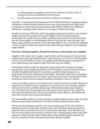 or replace property damaged or destroyed in a disaster in which a state of
           emergency has been proclaimed by the Governor.
     3.    Speciﬁc actions necessary to prevent or mitigate an emergency.

     Appendix C contains pertinent language from the CEQA Guidelines, including potential
     exemptions. Certain drought response actions may not be exempt from CEQA and it
     is important to review the pertinent sections of the CEQA Guidelines for additional
     information regarding what constitutes an emergency before proceeding.

     Despite the inherent difﬁculties with using supply augmentation options, even minimal
     supply augmentation programs have been helpful in water shortage situations.
     Developing extra supply increases utility credibility with customers by demonstrating
     that the water supplier is maximizing its efforts to deal with the water shortage. Also,
     supply augmentation can provide a water shortage buffer in case of multi year shortages
     or can be used to minimize the amount of demand reduction needed to meet temporary
     supply deﬁcits.

     Increase existing supplies, draw from reserves and develop new supplies

     Suppliers with surface water supplies may be able to use the amount of reservoir dead
     storage down to the legal minimum pool. Lake Cachuma, a U.S. Bureau of Reclamation
     reservoir in Santa Barbara County, was supplied with a ﬂoating pump and pipeline to
     move dead storage water almost a mile back to the reservoir outﬂow.

     Groundwater wells can often be deepened and the pump-rate increased for limited
     time periods. Lower quality groundwater can be blended or special treatment devices
     installed. In adjudicated basins it is sometimes possible during emergencies to
     temporarily increase the annual amount pumped. Well drillers often have waiting lists
     for their services during water shortages, so planning ahead and reserving time in their
     schedule can help insure increased groundwater production when it is needed.

     It may be possible to attract new recycled water customers during a drought. Because of
     Department of Health Services regulations on recycled water use, landscape irrigation
     with recycled water is probably already more efﬁcient that potable water irrigation
     use. If recycled water use customers are only reduced by the amount they exceed the
     landscape demand then they will not be penalized for their efﬁciency and will beneﬁt
     from their recycled water system investments.

     The best possible solution is to have emergency supplies held in reserve. These are often
     held in local groundwater basins but can also be located in distant water banks.

     During extreme shortages expensive new water supplies may be the only solution to
     meeting demands. Desalination, brackish water nano-ﬁltration, temporary pipelines,
     and even water importation by train or truck become affordable. Nano-ﬁltration can
     also be used to improve the quality of recycled water, expanding the number of possible
     customers. Water transfers from willing sellers using available pipeline capacity has
     become a signiﬁcant source of supplemental water during shortages.

40
 