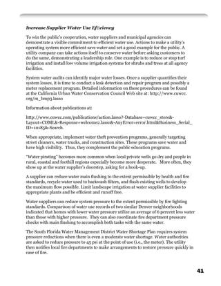 Increase Supplier Water Use Efﬁciency

To win the public’s cooperation, water suppliers and municipal agencies can
demonstrate a visible commitment to efﬁcient water use. Actions to make a utility’s
operating system more efﬁcient save water and set a good example for the public. A
utility company can take actions itself to conserve water before asking customers to
do the same, demonstrating a leadership role. One example is to reduce or stop turf
irrigation and install low volume irrigation systems for shrubs and trees at all agency
facilities.

System water audits can identify major water losses. Once a supplier quantiﬁes their
system losses, it is time to conduct a leak detection and repair program and possibly a
meter replacement program. Detailed information on these procedures can be found
at the California Urban Water Conservation Council Web site at: http://www.cuwcc.
org/m_bmp3.lasso

Information about publications at:

http://www.cuwcc.com/publications/action.lasso?-Database=cuwcc_store&-
Layout=CDML&-Response=welcome2.lasso&-AnyError=error.html&Business_Serial_
ID=10185&-Search.

When appropriate, implement water theft prevention programs, generally targeting
street cleaners, water trucks, and construction sites. These programs save water and
have high visibility. Thus, they complement the public education programs.

“Water pirating” becomes more common when local private wells go dry and people in
rural, coastal and foothill regions especially become more desperate. More often, they
show up at the water supplier’s doorstep, asking for a hook-up.

A supplier can reduce water main ﬂushing to the extent permissible by health and ﬁre
standards, recycle water used to backwash ﬁlters, and ﬂush existing wells to develop
the maximum ﬂow possible. Limit landscape irrigation at water supplier facilities to
appropriate plants and be efﬁcient and runoff free.

Water suppliers can reduce system pressure to the extent permissible by ﬁre ﬁghting
standards. Comparison of water use records of two similar Denver neighborhoods
indicated that homes with lower water pressure utilize an average of 6 percent less water
than those with higher pressure. They can also coordinate ﬁre department pressure
checks with main ﬂushing to accomplish both tasks with the same water.

The South Florida Water Management District Water Shortage Plan requires system
pressure reductions when there is even a moderate water shortage. Water authorities
are asked to reduce pressure to 45 psi at the point of use (i.e., the meter). The utility
then notiﬁes local ﬁre departments to make arrangements to restore pressure quickly in
case of ﬁre.



                                                                                            41
 