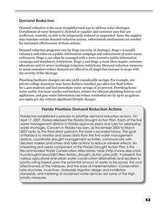 Demand Reduction
Demand reduction is the most straightforward way to address water shortages.
Curtailment of water demand is directed at supplier and customer uses that are
inefﬁcient, wasteful, or able to be temporarily reduced or suspended. Since the supplier
may mandate certain demand reduction actions, enforcement mechanisms are needed
for maximum effectiveness of those actions.

Demand reduction programs vary by Stage (severity of shortage). Stage 1 is usually
voluntary and relies on a public information campaign and enforcement of water waste
ordinances. Stage 2 can often be managed with a more intensive public information
campaign and mandatory restrictions. Stage 3 and Stage 4 most often require customer
allocations and/or severe landscape irrigation restrictions. Demand reduction measures
to assist customers reduce demand are offered in all stages but increase in scope with
the severity of the shortage.

Plumbing hardware changes can also yield considerable savings. For example, one
private college dormitory near Santa Barbara installed 350 ultra-low ﬂush toilets
for 1,400 students and had immediate water savings of 30 percent. Providing home
water audits, free hose nozzles and buckets, rebates for efﬁcient plumbing ﬁxtures and
appliances, and gray water information can reduce residential use by up to 50 gallons
per capita per day without signiﬁcant lifestyle changes.


                Florida Prioritizes Demand Reduction Actions
Florida has established a process to prioritize demand reduction actions. On
April 17, 2007, Florida released the Florida Drought Action Plan. Each of the ﬁve
water management districts in Florida approves plans and rules for addressing
water shortages. Concern in Florida has risen, as November 2005 to March
2007 ranks as the third driest period in the state’s recorded history. The goal
of Florida is to monitor and assess data from the ﬁve water management
districts, coordinate drought management activities, communicate with
decision makers and others and take actions to reduce adverse effects. An
interesting and useful component of the Florida Drought Action Plan is the
Recommended Water Conservation Alternatives table (http://www.dep.state.
ﬂ.us/drought/news/2007/ﬁles/ ﬂorida_drought_action_plan.pdf). It presents the
various agricultural and urban water conservation alternatives and ascribes a
priority rating based upon the potential amount of water to be saved, the cost
effectiveness of the measure, and the ease of implementation. Conservation
rate structures, incentives, statewide irrigation design and installation
standards, and metering of reclaimed water services are some of the high
priority measures.




                                                                                           43
 
