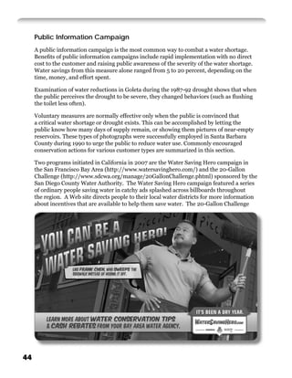 Public Information Campaign
     A public information campaign is the most common way to combat a water shortage.
     Beneﬁts of public information campaigns include rapid implementation with no direct
     cost to the customer and raising public awareness of the severity of the water shortage.
     Water savings from this measure alone ranged from 5 to 20 percent, depending on the
     time, money, and effort spent.

     Examination of water reductions in Goleta during the 1987-92 drought shows that when
     the public perceives the drought to be severe, they changed behaviors (such as ﬂushing
     the toilet less often).

     Voluntary measures are normally effective only when the public is convinced that
     a critical water shortage or drought exists. This can be accomplished by letting the
     public know how many days of supply remain, or showing them pictures of near-empty
     reservoirs. These types of photographs were successfully employed in Santa Barbara
     County during 1990 to urge the public to reduce water use. Commonly encouraged
     conservation actions for various customer types are summarized in this section.

     Two programs initiated in California in 2007 are the Water Saving Hero campaign in
     the San Francisco Bay Area (http://www.watersavinghero.com/) and the 20-Gallon
     Challenge (http://www.sdcwa.org/manage/20GallonChallenge.phtml) sponsored by the
     San Diego County Water Authority. The Water Saving Hero campaign featured a series
     of ordinary people saving water in catchy ads splashed across billboards throughout
     the region. A Web site directs people to their local water districts for more information
     about incentives that are available to help them save water. The 20-Gallon Challenge




44
 