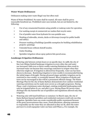 Water Waste Ordinances

     Ordinances making water waste illegal vary but often read:

     Waste of Water Prohibited. No water shall be wasted. All water shall be put to
     reasonable beneﬁcial use. Prohibited water uses include, but are not limited to, the
     following:

          •      Use of any ornamental fountain using potable or makeup water for operation.
          •      Car washing except at commercial car washes that recycle water.
          •      Use of potable water from hydrants for non-potable uses.
          •      Washing of sidewalks, streets, decks or driveways (except for public health
                 and safety).
          •      Pressure washing of buildings (possible exemption for building rehabilitation
                 projects- painting).
          •      Untended hoses without shutoff nozzles.
          •      Gutter ﬂooding.
          •      Sprinkler irrigation whose spray pattern hits paved areas.

     Landscape Irrigation Ordinances

     1.       Watering only between certain hours or on speciﬁc days: In 1988, the city of
              San Luis Obispo limited landscape irrigation to every other day and water
              use increased. Odd-even or thrice weekly watering limitations often result in
              increased water use because they encourage customers to irrigate when they
              otherwise might not. If irrigation is allowed less frequently, water use has been
              shown to decrease. Restricting irrigation to twice weekly is recommended during
              the initial stages of drought. During advanced stages sprinkler irrigation can be
              restricted to once weekly, or eventually banned. Micro irrigation of shrubs and
              trees can be encouraged as this will be a permanent efﬁcient change. The Water
              Shortage Plan for the city of Santa Barbara demonstrates how outdoor residential
              watering restrictions can be made more severe as a drought progresses. During
              Phase 1 and 2 (minimum water shortage), existing residential landscaping could
              only be irrigated before 8 a.m. and after 5 p.m. During Phase III (severe water
              shortage) the city banned the use of sprinklers and regulations allowed only drip
              irrigation.
     2.       Watering only with hand held hose or container: In March 1990, the city of
              Santa Barbara banned sprinklers and residential customers could only use drip
              irrigation. Sprinkler bans can create considerable public resentment because
              of the great inconveniences they cause. Fixed allocations, allowing customers
              to responsibly use the water they are allocated as they see ﬁt, allow the water
              purveyor to avoid unpopular water use bans until Phase 4. For example, the



46
 