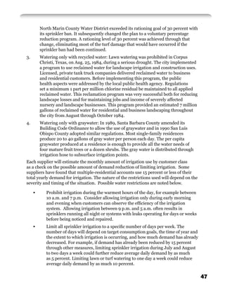 North Marin County Water District exceeded its rationing goal of 30 percent with
         its sprinkler ban. It subsequently changed the plan to a voluntary percentage
         reduction program. A rationing level of 30 percent was achieved through that
         change, eliminating most of the turf damage that would have occurred if the
         sprinkler ban had been continued.
3.       Watering only with recycled water: Lawn watering was prohibited in Corpus
         Christi, Texas, on Aug. 25, 1984, during a serious drought. The city implemented
         a program to use reclaimed water for landscape irrigation and construction uses.
         Licensed, private tank truck companies delivered reclaimed water to business
         and residential customers. Before implementing this program, the public
         health aspects were addressed by the local public health agency. Regulations
         set a minimum 1 part per million chlorine residual be maintained to all applied
         reclaimed water. This reclamation program was very successful both for reducing
         landscape losses and for maintaining jobs and income of severely affected
         nursery and landscape businesses. This program provided an estimated 7 million
         gallons of reclaimed water for residential and business landscaping throughout
         the city from August through October 1984.
4.       Watering only with graywater: In 1989, Santa Barbara County amended its
         Building Code Ordinance to allow the use of graywater and in 1990 San Luis
         Obispo County adopted similar regulations. Most single-family residences
         produce 20 to 40 gallons of gray water per person each day. The per capita
         graywater produced at a residence is enough to provide all the water needs of
         four mature fruit trees or a dozen shrubs. The gray water is distributed through
         irrigation hose to subsurface irrigation points.
Each supplier will estimate the monthly amount of irrigation use by customer class
as a check on the possible amount of demand reduction of limiting irrigation. Some
suppliers have found that multiple-residential accounts use 15 percent or less of their
total yearly demand for irrigation. The nature of the restrictions used will depend on the
severity and timing of the situation. Possible water restrictions are noted below.

     •      Prohibit irrigation during the warmest hours of the day, for example between
            10 a.m. and 7 p.m. Consider allowing irrigation only during early morning
            and evening when customers can observe the efﬁciency of the irrigation
            system. Allowing irrigation between 9 p.m. and 5 a.m. often results in
            sprinklers running all night or systems with leaks operating for days or weeks
            before being noticed and repaired.
     •      Limit all sprinkler irrigation to a speciﬁc number of days per week. The
            number of days will depend on target consumption goals, the time of year and
            the extent to which irrigation is occurring, and how much demand has already
            decreased. For example, if demand has already been reduced by 15 percent
            through other measures, limiting sprinkler irrigation during July and August
            to two days a week could further reduce average daily demand by as much
            as 5 percent. Limiting lawn or turf watering to one day a week could reduce
            average daily demand by as much 10 percent.


                                                                                             47
 