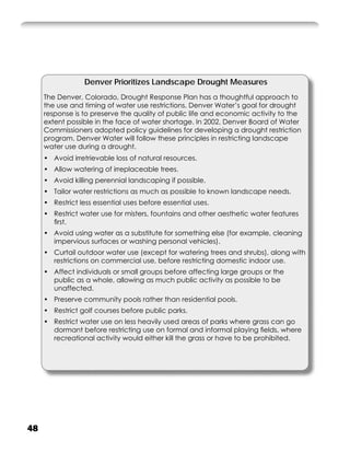 Denver Prioritizes Landscape Drought Measures
     The Denver, Colorado, Drought Response Plan has a thoughtful approach to
     the use and timing of water use restrictions. Denver Water’s goal for drought
     response is to preserve the quality of public life and economic activity to the
     extent possible in the face of water shortage. In 2002, Denver Board of Water
     Commissioners adopted policy guidelines for developing a drought restriction
     program. Denver Water will follow these principles in restricting landscape
     water use during a drought.
     • Avoid irretrievable loss of natural resources.
     • Allow watering of irreplaceable trees.
     • Avoid killing perennial landscaping if possible.
     • Tailor water restrictions as much as possible to known landscape needs.
     • Restrict less essential uses before essential uses.
     • Restrict water use for misters, fountains and other aesthetic water features
       ﬁrst.
     • Avoid using water as a substitute for something else (for example, cleaning
       impervious surfaces or washing personal vehicles).
     • Curtail outdoor water use (except for watering trees and shrubs), along with
       restrictions on commercial use, before restricting domestic indoor use.
     • Affect individuals or small groups before affecting large groups or the
       public as a whole, allowing as much public activity as possible to be
       unaffected.
     • Preserve community pools rather than residential pools.
     • Restrict golf courses before public parks.
     • Restrict water use on less heavily used areas of parks where grass can go
       dormant before restricting use on formal and informal playing ﬁelds, where
       recreational activity would either kill the grass or have to be prohibited.




48
 