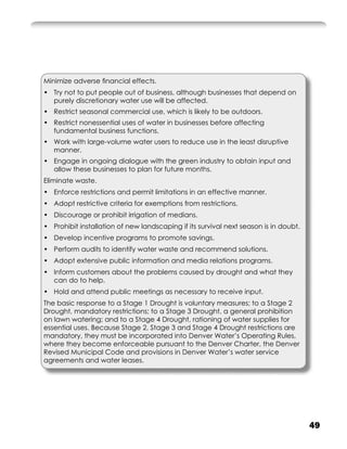 Minimize adverse ﬁnancial effects.
• Try not to put people out of business, although businesses that depend on
  purely discretionary water use will be affected.
• Restrict seasonal commercial use, which is likely to be outdoors.
• Restrict nonessential uses of water in businesses before affecting
  fundamental business functions.
• Work with large-volume water users to reduce use in the least disruptive
  manner.
• Engage in ongoing dialogue with the green industry to obtain input and
  allow these businesses to plan for future months.
Eliminate waste.
• Enforce restrictions and permit limitations in an effective manner.
• Adopt restrictive criteria for exemptions from restrictions.
• Discourage or prohibit irrigation of medians.
• Prohibit installation of new landscaping if its survival next season is in doubt.
• Develop incentive programs to promote savings.
• Perform audits to identify water waste and recommend solutions.
• Adopt extensive public information and media relations programs.
• Inform customers about the problems caused by drought and what they
  can do to help.
• Hold and attend public meetings as necessary to receive input.
The basic response to a Stage 1 Drought is voluntary measures; to a Stage 2
Drought, mandatory restrictions; to a Stage 3 Drought, a general prohibition
on lawn watering; and to a Stage 4 Drought, rationing of water supplies for
essential uses. Because Stage 2, Stage 3 and Stage 4 Drought restrictions are
mandatory, they must be incorporated into Denver Water’s Operating Rules,
where they become enforceable pursuant to the Denver Charter, the Denver
Revised Municipal Code and provisions in Denver Water’s water service
agreements and water leases.




                                                                                      49
 