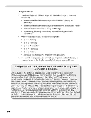 Sample schedules:

             ▪   Twice weekly (avoid allowing irrigation on weekend days to maximize
                 reduction)
                 ▫   For residential addresses ending in odd numbers: Monday and
                     Thursday;
                 ▫   For residential addresses ending in even numbers: Tuesday and Friday;
                 ▫   For commercial accounts: Monday and Friday;
                 ▫   Wednesday, Saturday and Sunday: no outdoor irrigation with
                     sprinklers.
             ▪   Once Weekly by address, addresses ending with:
                 ▫   0 or 1: Monday;
                 ▫   2 or 3: Tuesday;
                 ▫   4 or 5: Wednesday;
                 ▫   6 or 7: Thursday;
                 ▫   8 or 9: Friday;
                 ▫   Saturday and Sunday: No irrigation with sprinklers.
             ▪   Ban sprinkler irrigation, with low-volume irrigation prohibited during the
                 warmest hours of the day, for example, between 10 a.m. and 6 p.m.


        Savings from Mandatory Measures Far Exceed Voluntary Water
                         Restrictions in Colorado
     An analysis of the different approaches used by eight water suppliers in
     Colorado during a 2002 drought demonstrated that mandatory restrictions
     were an effective tool in their communities (Use and Effectiveness of
     Municipal Water Restrictions During Drought in Colorado, Douglas S. Kenney
     and others, 2004). The researchers found that during periods of mandatory
     restrictions, savings measured in expected use-per-capita ranged from 18 to 56
     percent, compared to just 4 to 12 percent savings during periods of voluntary
     restrictions. The key provisions of each program were the rules restricting lawn
     watering. Four water suppliers that restricted watering to every third day
     resulted in 22 percent reductions in water use; three water suppliers that limited
     watering to twice weekly had 33 percent reductions; and the one city that
     restricted watering to once a week saved 56 percent.




50
 