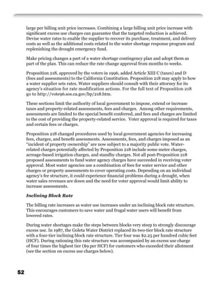 large per billing unit price increases. Combining a large billing unit price increase with
     signiﬁcant excess use charges can guarantee that the targeted reduction is achieved.
     Devise water rates to enable the supplier to recover its purchase, treatment, and delivery
     costs as well as the additional costs related to the water shortage response program and
     replenishing the drought emergency fund.

     Make pricing changes a part of a water shortage contingency plan and adopt them as
     part of the plan. This can reduce the rate change approval from months to weeks.

     Proposition 218, approved by the voters in 1996, added Article XIII C (taxes) and D
     (fees and assessments) to the California Constitution. Proposition 218 may apply to how
     a water supplier sets rates. Water suppliers should consult with their attorney for its
     agency’s situation for rate modification actions. For the full text of Proposition 218
     go to http://vote96.sos.ca.gov/bp/218.htm.

     These sections limit the authority of local government to impose, extend or increase
     taxes and property-related assessments, fees and charges. Among other requirements,
     assessments are limited to the special beneﬁt conferred, and fees and charges are limited
     to the cost of providing the property-related service. Voter approval is required for taxes
     and certain fees or charges.

     Proposition 218 changed procedures used by local government agencies for increasing
     fees, charges, and beneﬁt assessments. Assessments, fees, and charges imposed as an
     “incident of property ownership” are now subject to a majority public vote. Water-
     related charges potentially affected by Proposition 218 include some meter charges,
     acreage-based irrigation charges, and standby charges. Not all post-Proposition 218
     proposed assessments to fund water agency charges have succeeded in receiving voter
     approval. Most water agencies use a combination of fees for water service and other
     charges or property assessments to cover operating costs. Depending on an individual
     agency’s fee structure, it could experience ﬁnancial problems during a drought, when
     water sales revenues are down and the need for voter approval would limit ability to
     increase assessments.

     Inclining Block Rate

     The billing rate increases as water use increases under an inclining block rate structure.
     This encourages customers to save water and frugal water users will beneﬁt from
     lowered rates.

     During water shortages make the steps between blocks very steep to strongly discourage
     excess use. In 1987, the Goleta Water District replaced its two-tier block rate structure
     with a four-tier inclining block rate structure. Tier four was $2.25 per hundred cubic feet
     (HCF). During rationing this rate structure was accompanied by an excess use charge
     of four times the highest tier ($9 per HCF) for customers who exceeded their allotment
     (see the section on excess use charges below).



52
 