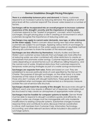 Denver Establishes Drought Pricing Principles
     There is a relationship between price and demand. In theory, customers
     respond to an increase in price by reducing demand. The question is at what
     price level will the customer respond? The answer varies based on a number of
     factors.
     Surcharges will be incorporated into an overall program to increase customer
     awareness of the drought’s severity and the importance of saving water.
     Customers respond to the “basket of programs” concept, which includes
     surcharges. Drought pricing plays a role in creating an environment in which
     customers recognize the importance of reducing water use.
     Surcharges may apply to current water demands, new taps, or other demands
     on the water supply. There is concern about issuing new taps when existing
     customers are subject to surcharges. Applying various forms of surcharges to
     different types of demands on the water supply provides an equitable method
     allowing all customers to share the burden of the reduced supply.
     Surcharges are less effective by themselves. Industry studies and Denver
     Water’s own customer surveys indicate that surcharges are more effective
     at reducing water use when combined with other restrictions to create an
     atmosphere that promotes water savings. Customer response to price signals
     varies depending on several factors such as afﬂuence, billing frequency, and
     the normal cost of water. Empirical data show that customers respond to
     temporary water pricing strategies as part of a water savings environment.
     Surcharges are separate from rates. Rates are based on cost. They are
     established to recover particular kinds of costs speciﬁed by the Denver City
     Charter. The purpose of drought surcharges, on the other hand, is to raise
     awareness of the value of water, to reduce water use, and to penalize
     those who don’t comply with drought restrictions. These goals are better
     accomplished when surcharges are implemented as a temporary measure
     outside the cost-of-service rate structure.
     Surcharges should match the severity of the drought. Because every drought is
     different, each one may require a different set of responses. Surcharges must
     be structured to help create an atmosphere of appropriate water savings.
     Surcharges must be feasible for computer systems to handle. Denver Water
     must be able to respond to drought conditions quickly and efﬁciently. Any
     change in water use charges must be manageable with only moderate
     modiﬁcations to existing computer systems. Substantial changes increase
     response times and contribute to errors. Because internal coordination
     is critical, staff members from Customer Care, Information Technology,
     Accounting, and other relevant sections will be included in discussions of
     surcharge options.



54
 