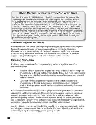 EBMUD Maintains Revenue Recovery Plan for Dry Times
     The East Bay Municipal Utility District (EBMUD) assesses its water availability
     and integrates the data into its ﬁnancial planning and annual rate review
     for budget purposes. In the past, when mandatory use reductions were
     implemented based on this assessment, an inclining block rate structure was
     adopted as part of the water shortage management program, designed to
     encourage consumers to conserve water and to fully mitigate the revenue
     and expenditure impacts. In addition to offsetting the decrease in water sales,
     revenue recovery covers the extraordinary expenses of the water shortage
     management program. During the drought year of 1988, EBMUD budgeted
     $1.8 million for this program.

     Unmetered Suppliers and Pricing

     Unmetered areas face special challenges implementing drought conservation programs
     because they cannot impose per customer reductions or per capita allotments.
     Conservation programs consist of informational programs, restrictions, voluntary
     measures using rebates and incentives, technical assistance. Appendix K presents
     suggested programs for agencies with unmetered residential accounts.

     Rationing Allocations
     Rationing programs often reﬂect two general approaches – supplier-oriented or
     customer-oriented.

        •      Supplier-oriented approaches require little or no additional staff or computer
               programming to develop customer based data. It also may result in a program
               that may be perceived as inequitable and the demand reduction may be small
               and not sustained.
        •      Customer-oriented approaches require additional staff and computer
               programming to develop individualized allocations and more customer
               service. These programs usually produce signiﬁcant and sustained demand
               reductions.
     Consumer response to rationing allocation programs is more predictable than to other
     approaches, and these are generally the most effective programs to achieve signiﬁcant
     demand reduction. As an example, Table 3 shows the broad range of conservation
     policies adopted by selected California water suppliers during the 1976 1977 drought
     and their results. In nearly every instance where mandatory rationing was implemented,
     consumers responded by reducing water use more than was requested.

     A strict rationing program combined with a prohibition of landscape sprinkler irrigation
     can bring per capita water use down to low levels. The Marin Municipal Water District
     achieved a per capita use rate of 35 gallons per day in 1977.



56
 
