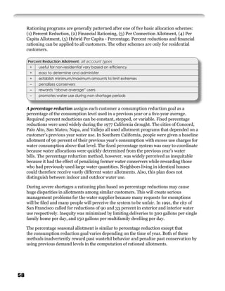 Rationing programs are generally patterned after one of ﬁve basic allocation schemes:
     (1) Percent Reduction, (2) Financial Rationing, (3) Per Connection Allotment, (4) Per
     Capita Allotment, (5) Hybrid Per Capita - Percentage. Percent reductions and ﬁnancial
     rationing can be applied to all customers. The other schemes are only for residential
     customers.

     Percent Reduction Allotment: all account types
      +    useful for non-residential vary based on efﬁciency
      +    easy to determine and administer
      +    establish minimum/maximum amounts to limit extremes
      –    penalizes conservers
      –    rewards “above average” users
      –    promotes water use during non-shortage periods


     A percentage reduction assigns each customer a consumption reduction goal as a
     percentage of the consumption level used in a previous year or a ﬁve-year average.
     Required percent reductions can be constant, stepped, or variable. Fixed percentage
     reductions were used widely during the 1977 California drought. The cities of Concord,
     Palo Alto, San Mateo, Napa, and Vallejo all used allotment programs that depended on a
     customer’s previous year water use. In Southern California, people were given a baseline
     allotment of 90 percent of their previous year’s consumption with excess use charges for
     water consumption above that level. The ﬁxed percentage system was easy to coordinate
     because water allocations were quickly determined from the previous year’s water
     bills. The percentage reduction method, however, was widely perceived as inequitable
     because it had the effect of penalizing former water conservers while rewarding those
     who had previously used large water quantities. Neighbors living in identical houses
     could therefore receive vastly different water allotments. Also, this plan does not
     distinguish between indoor and outdoor water use.

     During severe shortages a rationing plan based on percentage reductions may cause
     huge disparities in allotments among similar customers. This will create serious
     management problems for the water supplier because many requests for exemptions
     will be ﬁled and many people will perceive the system to be unfair. In 1991, the city of
     San Francisco called for reductions of 90 and 33 percent in exterior and interior water
     use respectively. Inequity was minimized by limiting deliveries to 300 gallons per single
     family home per day, and 150 gallons per multifamily dwelling per day.

     The percentage seasonal allotment is similar to percentage reduction except that
     the consumption reduction goal varies depending on the time of year. Both of these
     methods inadvertently reward past wasteful behavior and penalize past conservation by
     using previous demand levels in the computation of rationed allotments.




58
 